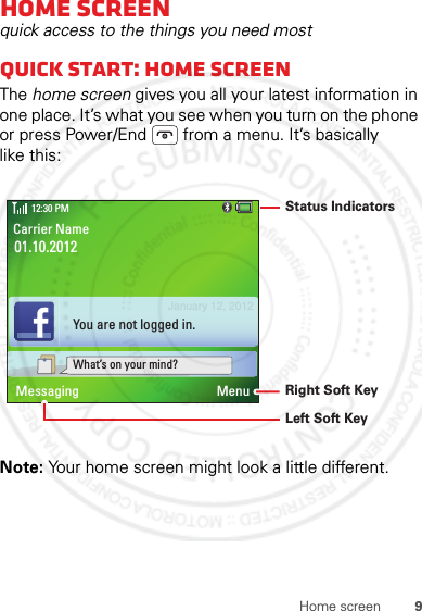 9Home screenHome screenquick access to the things you need mostQuick start: Home screenThe home screen gives you all your latest information in one place. It’s what you see when you turn on the phone or press Power/End  from a menu. It’s basically like this:Note: Your home screen might look a little different.01.10.2012Carrier Name12:30 PMMenuMessagingWhat’s on your mind?You are not logged in.Left Soft KeyRight Soft KeyStatus IndicatorsJanuary 12, 2012