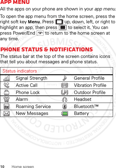 10 Home screenApp menuAll the apps on your phone are shown in your app menu.To open the app menu from the home screen, press the right soft key Menu. Press  up, down, left, or right to highlight an app, then press  to select it. You can press Power/End  to return to the home screen at any time.Phone status &amp; notificationsThe status bar at the top of the screen contains icons that tell you about messages and phone status.Status indicatorsSignal Strength General ProfileActive Call Vibration ProfilePhone Lock Outdoor ProfileAlarm HeadsetRoaming Service Bluetooth™New Messages BatteryJanuary 12, 2012