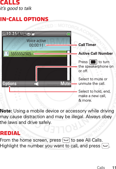 11CallsCallsit’s good to talkIn-call optionsNote: Using a mobile device or accessory while driving may cause distraction and may be illegal. Always obey the laws and drive safely.RedialFrom the home screen, press  to see All Calls. Highlight the number you want to call, and press .Voice active00:00:115555552505Options Mute10:35PMMPSelect to hold, end, make a new call,&amp; more.Select to mute or unmute the call.Call TimerActive Call NumberPress           to turn the speakerphone on or off.January 12, 2012