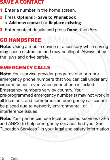 12 CallsSave a contact  1Enter a number in the home screen.2Press Options &gt; Save to Phonebook &gt;Add new contact or Replace existing.3Enter contact details and press Done, then Yes.Go handsfreeNote: Using a mobile device or accessory while driving may cause distraction and may be illegal. Always obey the laws and drive safely.Emergency callsNote: Your service provider programs one or more emergency phone numbers that you can call under any circumstances, even when your phone is locked. Emergency numbers vary by country. Your pre-programmed emergency number(s) may not work in all locations, and sometimes an emergency call cannot be placed due to network, environmental, or interference issues.Note: Your phone can use location based services (GPS and AGPS) to help emergency services find you. See ”Location Services” in your legal and safety information.January 12, 2012