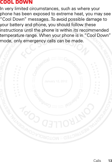 13CallsCool downIn very limited circumstances, such as where your phone has been exposed to extreme heat, you may see “Cool Down” messages. To avoid possible damage to your battery and phone, you should follow these instructions until the phone is within its recommended temperature range. When your phone is in “Cool Down” mode, only emergency calls can be made.January 12, 2012