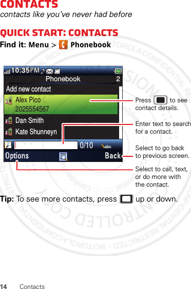 14 ContactsContactscontacts like you’ve never had beforeQuick start: ContactsFind it: Menu &gt; PhonebookTip: To see more contacts, press  up or down.Phonebook 2Add new contactAlex Pico2025554567Dan SmithKate Shunneyn0/10abcOptions Back10:35PMMPSelect to call, text,or do more withthe contact.Select to go backto previous screen.Enter text to search for a contact.Press           to see contact details.January 12, 2012