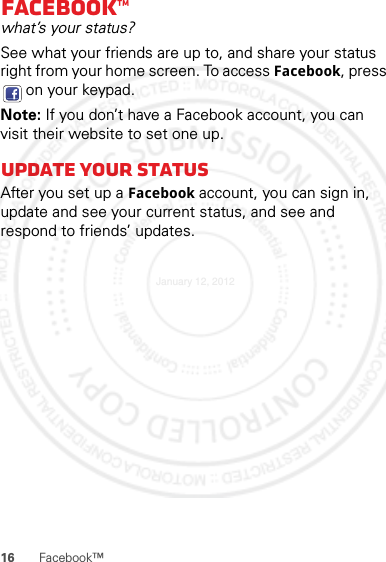 16 Facebook™Facebook™what’s your status?See what your friends are up to, and share your status right from your home screen. To access Facebook, press  on your keypad.Note: If you don’t have a Facebook account, you can visit their website to set one up.Update your statusAfter you set up a Facebook account, you can sign in, update and see your current status, and see and respond to friends’ updates.January 12, 2012