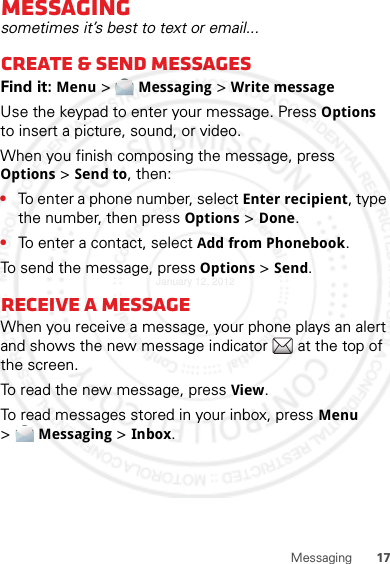 17MessagingMessagingsometimes it’s best to text or email...Create &amp; send messagesFind it: Menu &gt; Messaging &gt; Write messageUse the keypad to enter your message. Press Options to insert a picture, sound, or video.When you finish composing the message, press Options &gt; Send to, then:•To enter a phone number, select Enter recipient, type the number, then press Options &gt; Done.•To enter a contact, select Add from Phonebook.To send the message, press Options &gt; Send.Receive a messageWhen you receive a message, your phone plays an alert and shows the new message indicator  at the top of the screen.To read the new message, press View.To read messages stored in your inbox, press Menu &gt;Messaging &gt; Inbox.January 12, 2012