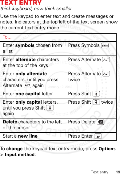 19Text entryText entrythink keyboard, now think smallerUse the keypad to enter text and create messages or notes. Indicators at the top left of the text screen show the current text entry mode.To  change the keypad text entry mode, press Options &gt;Input method:To . . .Enter symbols chosen from a listPress SymbolsEnter alternate characters at the top of the keysPress AlternateEnter only alternate characters, until you press Alternate  againPress Alternate  twiceEnter one capital letter Press ShiftEnter only capital letters, until you press Shift  againPress Shift  twiceDelete characters to the left of the cursorPress DeleteStart a new line Press EnterJanuary 12, 2012