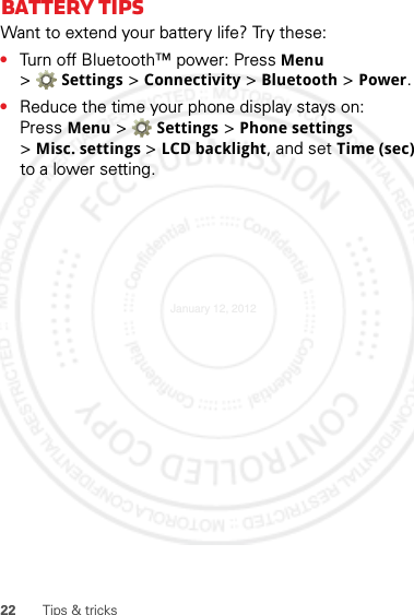 22 Tips &amp; tricksBattery tipsWant to extend your battery life? Try these:•Turn off Bluetooth™ power: Press Menu &gt;Settings &gt; Connectivity &gt; Bluetooth &gt; Power.•Reduce the time your phone display stays on: Press Menu &gt; Settings &gt; Phone settings &gt;Misc. settings &gt; LCD backlight, and set Time (sec) to a lower setting.January 12, 2012