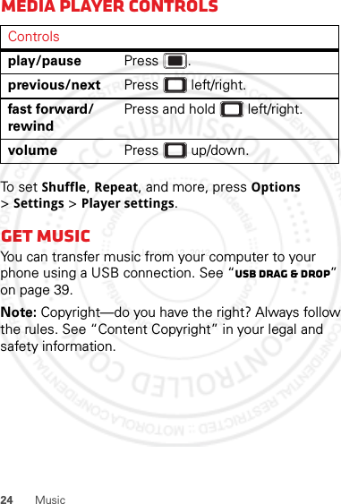 24 MusicMedia player controlsTo s e t  Shuffle, Repeat, and more, press Options &gt;Settings &gt; Player settings.Get musicYou can transfer music from your computer to your phone using a USB connection. See “USB drag &amp; drop” on page 39.Note: Copyright—do you have the right? Always follow the rules. See “Content Copyright” in your legal and safety information.Controlsplay/pause Press .previous/next Press  left/right.fast forward/rewindPress and hold  left/right.volume Press  up/down.January 12, 2012