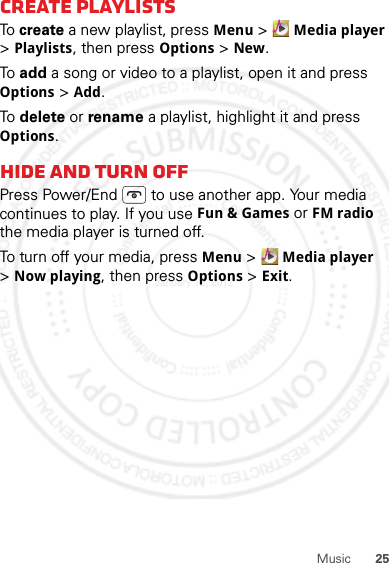 25MusicCreate PlaylistsTo  create a new playlist, press Menu &gt; Media player &gt;Playlists, then press Options &gt; New.To  add a song or video to a playlist, open it and press Options &gt; Add.To  delete or rename a playlist, highlight it and press Options.Hide and turn offPress Power/End  to use another app. Your media continues to play. If you use Fun &amp; Games or FM radio the media player is turned off.To turn off your media, press Menu &gt; Media player &gt;Now playing, then press Options &gt; Exit.January 12, 2012