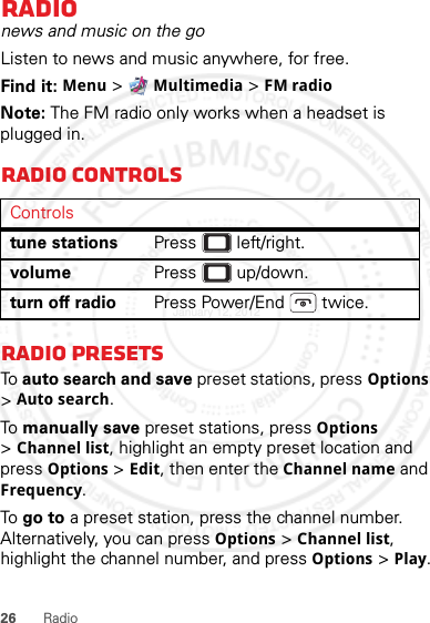 26 RadioRadionews and music on the goListen to news and music anywhere, for free.Find it: Menu &gt; Multimedia &gt; FM radioNote: The FM radio only works when a headset is plugged in.Radio controlsRadio presetsTo auto search and save preset stations, press Options &gt;Auto search.To  manually save preset stations, press Options &gt;Channel list, highlight an empty preset location and press Options &gt; Edit, then enter the Channel name and Frequency.To  go to a preset station, press the channel number. Alternatively, you can press Options &gt; Channel list, highlight the channel number, and press Options &gt; Play.Controlstune stations Press  left/right.volume Press  up/down.turn off radio Press Power/End  twice.January 12, 2012