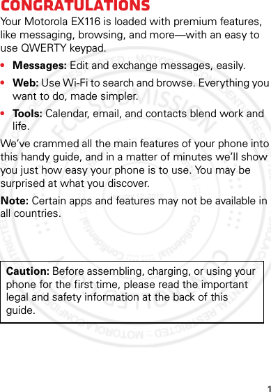 1CongratulationsYour Motorola EX116 is loaded with premium features, like messaging, browsing, and more—with an easy to use QWERTY keypad.•Messages: Edit and exchange messages, easily.•Web: Use Wi-Fi to search and browse. Everything you want to do, made simpler.•Tools: Calendar, email, and contacts blend work and life.We’ve crammed all the main features of your phone into this handy guide, and in a matter of minutes we’ll show you just how easy your phone is to use. You may be surprised at what you discover.Note: Certain apps and features may not be available in all countries.Caution: Before assembling, charging, or using your phone for the first time, please read the important legal and safety information at the back of this guide.January 12, 2012