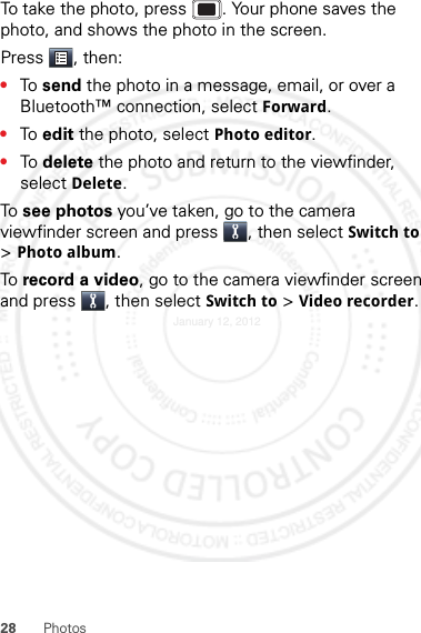 28 PhotosTo take the photo, press . Your phone saves the photo, and shows the photo in the screen.Press , then:•To  send the photo in a message, email, or over a Bluetooth™ connection, select Forward.•To  edit the photo, select Photo editor.•To  delete the photo and return to the viewfinder, select Delete.To  see photos you’ve taken, go to the camera viewfinder screen and press , then select Switch to &gt;Photo album.To  record a video, go to the camera viewfinder screen and press , then select Switch to &gt; Video recorder.January 12, 2012