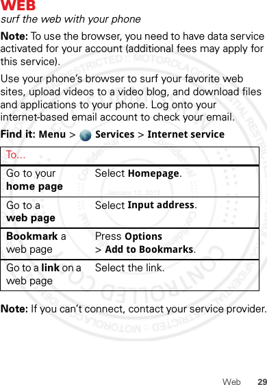 29WebWebsurf the web with your phoneNote: To use the browser, you need to have data service activated for your account (additional fees may apply for this service).Use your phone’s browser to surf your favorite web sites, upload videos to a video blog, and download files and applications to your phone. Log onto your internet-based email account to check your email.Find it: Menu &gt; Services &gt; Internet serviceNote: If you can’t connect, contact your service provider.To . . .Go to your home pageSelect Homepage.Go to a web pageSelect Input address.Bookmark a web pagePress Options &gt;Add to Bookmarks.Go to a link on a web pageSelect the link.January 12, 2012