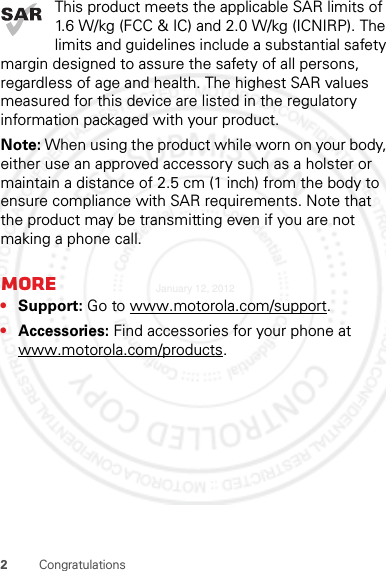 2CongratulationsThis product meets the applicable SAR limits of 1.6 W/kg (FCC &amp; IC) and 2.0 W/kg (ICNIRP). The limits and guidelines include a substantial safety margin designed to assure the safety of all persons, regardless of age and health. The highest SAR values measured for this device are listed in the regulatory information packaged with your product.Note: When using the product while worn on your body, either use an approved accessory such as a holster or maintain a distance of 2.5 cm (1 inch) from the body to ensure compliance with SAR requirements. Note that the product may be transmitting even if you are not making a phone call.More•Support: Go to www.motorola.com/support.•Accessories: Find accessories for your phone at www.motorola.com/products.January 12, 2012