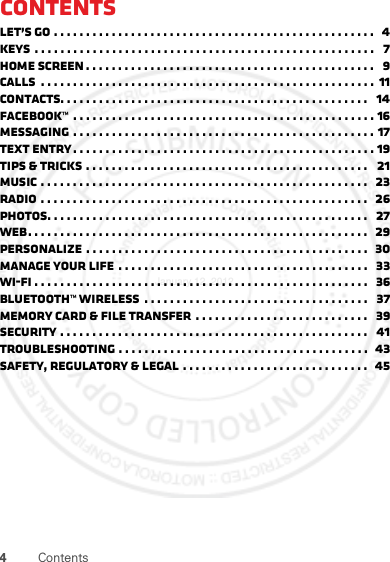 4ContentsContentsLet’s go . . . . . . . . . . . . . . . . . . . . . . . . . . . . . . . . . . . . . . . . . . . . . . . . . .   4Keys  . . . . . . . . . . . . . . . . . . . . . . . . . . . . . . . . . . . . . . . . . . . . . . . . . . . . .   7Home screen . . . . . . . . . . . . . . . . . . . . . . . . . . . . . . . . . . . . . . . . . . . . .   9Calls  . . . . . . . . . . . . . . . . . . . . . . . . . . . . . . . . . . . . . . . . . . . . . . . . . . . .  11Contacts. . . . . . . . . . . . . . . . . . . . . . . . . . . . . . . . . . . . . . . . . . . . . . . .   14Facebook™  . . . . . . . . . . . . . . . . . . . . . . . . . . . . . . . . . . . . . . . . . . . . . . . 16Messaging . . . . . . . . . . . . . . . . . . . . . . . . . . . . . . . . . . . . . . . . . . . . . . . 17Text entry . . . . . . . . . . . . . . . . . . . . . . . . . . . . . . . . . . . . . . . . . . . . . . . 19Tips &amp; tricks . . . . . . . . . . . . . . . . . . . . . . . . . . . . . . . . . . . . . . . . . . . .   21Music . . . . . . . . . . . . . . . . . . . . . . . . . . . . . . . . . . . . . . . . . . . . . . . . . . .   23Radio . . . . . . . . . . . . . . . . . . . . . . . . . . . . . . . . . . . . . . . . . . . . . . . . . . .  26Photos. . . . . . . . . . . . . . . . . . . . . . . . . . . . . . . . . . . . . . . . . . . . . . . . . .   27Web. . . . . . . . . . . . . . . . . . . . . . . . . . . . . . . . . . . . . . . . . . . . . . . . . . . . .  29Personalize . . . . . . . . . . . . . . . . . . . . . . . . . . . . . . . . . . . . . . . . . . . .   30Manage your life  . . . . . . . . . . . . . . . . . . . . . . . . . . . . . . . . . . . . . . .   33Wi-Fi . . . . . . . . . . . . . . . . . . . . . . . . . . . . . . . . . . . . . . . . . . . . . . . . . . . .   36Bluetooth™ wireless  . . . . . . . . . . . . . . . . . . . . . . . . . . . . . . . . . . .   37Memory card &amp; file transfer  . . . . . . . . . . . . . . . . . . . . . . . . . . .   39Security . . . . . . . . . . . . . . . . . . . . . . . . . . . . . . . . . . . . . . . . . . . . . . . .   41Troubleshooting . . . . . . . . . . . . . . . . . . . . . . . . . . . . . . . . . . . . . . .  43Safety, Regulatory &amp; Legal . . . . . . . . . . . . . . . . . . . . . . . . . . . . .  45January 12, 2012