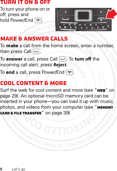 6Let’s goTurn it on &amp; offTo turn your phone on or off, press and hold Power/End .Make &amp; answer callsTo  make a call from the home screen, enter a number, then press Call .To  answer a call, press Call . To turn off the incoming call alert, press Reject.To  end a call, press Power/End .Cool content &amp; moreSurf the web for cool content and more (see “Web” on page 29). An optional microSD memory card can be inserted in your phone—you can load it up with music, photos, and videos from your computer (see “Memory card &amp; file transfer” on page 39).=January 12, 2012