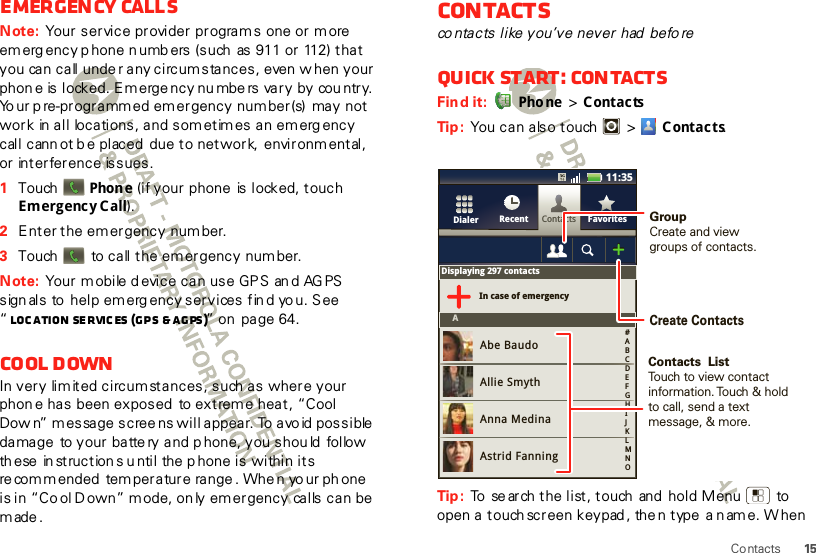 15ContactsEmergency callsNote: Your service provider programs one or m ore  emerg ency p hone n umb ers (such  as 911 or 112) that you can call unde r any circumstances, even  w hen your phon e is locked. Emerge ncy nu mbe rs vary by cou ntry. Yo ur p re-programmed emergency number(s)  may not work  in all  locations, and som etim es an em erg ency call cann ot b e placed  due to network,  environmental, or interference issues.  1Touch   Phone (if your phone  is locked, touch Emergency Call).2Enter the emergency number.3Touch     to call the emergency number.Note: Your mobile d evice can use GPS an d AG PS sign als to  help emerg ency services fin d yo u. See “Loc ation Se rvic es  (GPS &amp; AGPS )” on  page 64.Cool downIn very limited circumstances, such as where your phon e has  been exposed  to extrem e heat, “Cool Dow n” message scree ns will appear. To avo id possible  damage  to your batte ry and phone, you shou ld  follow  th ese  in struction s u ntil the p hone is within its re commended  temperature range . Whe n yo ur phone is in “Co ol D own” m ode, on ly emergency calls can be made.Contactsco ntacts like you’ve never had  beforeQuick start: ContactsFind it:  Pho ne  &gt; ContactsTip :  You can also touch  &gt; Contacts.Tip :  To  se arch the list, touch  and  hold Menu   to open a touch screen keypad , the n type  a n ame. W hen ContactsRecent FavoritesDialerDisplaying 297 contactsIn case of emergencyAAbe BaudoAllie SmythAnna MedinaAstrid Fanning#ABCDEFGHIJKLMNO11:35GroupCreate and viewgroups of contacts.Create ContactsContacts  ListTouch to view contact information. Touch &amp; hold to call, send a text message, &amp; more.