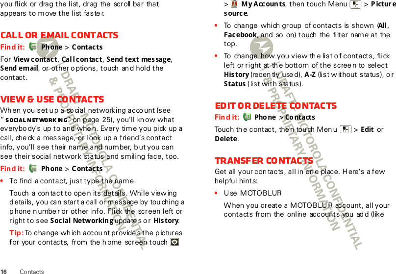 16 Contactsyou flick or drag the list, drag  the  scroll bar that appears to move the list faste r.Call or email contactsFind it:  Ph one &gt; ContactsFor  View contac t, Cal l c on tac t, Send text message, Send email, or other o ptions, touch  an d hold the contact.View &amp; use contactsWh en you set up a so cial  networking acco unt (see  “Social networking” on p age 25), you’ll kn ow what everybody’s up to and whe n. Every time you pick up a call, che ck a message, or look up a friend’s contact info, you’ll see their name and num ber, b ut you can see their social network  status and smiling face, too.Find it:  Ph one &gt; Contacts•To find  a contact, just type the name.Touch  a  con tact to ope n its details. While view ing  details, you can start a call or message by touching a p hone n umbe r or other info. Flick the  screen left or right to see Social Networking update s o r  History.Tip: To change wh ich account provide s the p ictures for your contacts,  from  the h ome  screen touch    &gt;My Accounts, then touch Menu  &gt; Picture source.•To  change  which group  of contacts is shown  (All , Fac ebook, and  so  on) touch  the  filter  nam e at the  top.•To  change  how you view th e list o f contacts, flick left or right  at th e bottom of the scree n to  select History (recently  use d), A-Z (list w ithout status), o r Status (list with status).Edit or delete contactsFind it:  Pho ne  &gt; Co ntactsTouch th e contact, the n tou ch Men u  &gt; Edit  or Delete. Transfer contactsGet all your contacts, all in one place. Here’s a few helpfu l hints:•Use MOTOBLURW hen you create a MOTOBLU R account, all your contacts from the  online  accounts you  ad d (like 