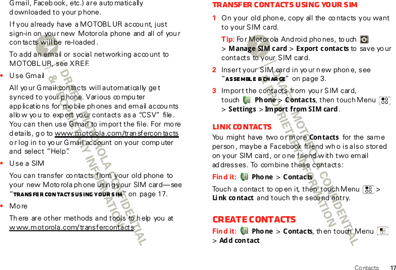 17ContactsGmail, Facebook, etc.) are auto matically d ownloaded to your p hone.If you already have a MOTOBLUR accou nt, just sign-in on  you r new  Motorola phone and  all of you r con tacts will be re-loaded.To add an email or social networking acco unt  to MOTOBL UR, see XREF.•Use GmailAll your Gmail  contacts will automatically get synced to your p hone. Various co mpu ter app licatio ns for mo bile ph ones and email accou nts allo w yo u to  exp ort yo ur contacts as a “.CS V”  file . You can then use G mail to im port the file. For mo re d etails, g o to www.motorola.com/tran sfercon tacts o r log in to yo ur Gmail account on your comp uter and  select ”Help”.•Use a SIMYou can transfer co ntacts from your old phone  to your new Moto rola ph one usin g your SIM card—see  “Transfer contacts using your SIM” on  page 17.•MoreTh ere  are other methods and tools to help  you  at www.motorola.com/transfercontacts.Transfer contacts using your SIM  1On your old phon e, copy all the co ntacts you want to your S IM card.Tip: Fo r Motorola And roid pho nes, to uch  &gt;Manage SIM card &gt; Export contacts to save your contacts to your SIM card.2Insert your SIM card in yo ur n ew phon e, see “Assemble &amp; char ge” on page 3.3Import the contacts from you r SIM card, touch Ph one &gt; Contacts, then touch Menu  &gt; Settings &gt; Import from SIM card .Link contactsYou  might have  two o r more Con tacts  for  the sa m e person , maybe a Facebook friend wh o is also stored on your SIM card , or o ne friend w ith two email ad dresses. To  combine these contacts:Find it:  Pho ne  &gt; ContactsTouch a contact  to open it, then touchMenu  &gt; Li nk co ntact  and touch th e seco nd entry. Create contactsFind it:  Pho ne  &gt; Contacts, th en touch  Menu  &gt;Ad d con tact
