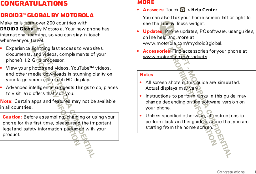 1Co ngratu latio nsCongratulationsDROID3™ Global by MotorolaMake  calls from over 2 00 countries with DROID3 Global by Motoro la. Your new ph one has international roaming, so you can stay in touch wherever you travel.•Experience  lightning fast access to websites, d ocumen ts, and videos, com ple ments of you r p hone’s 1.2 GHz processor.•View yo ur p hoto s and  videos, YouTube™ videos, and  other m edia downloads in  stunning clarity on your large scree n, fou r-inch HD  display.•Advanced intellig ence su ggests thin gs to do, places t o visi t,  an d offer s  that suit  y ou.Note: Ce rtain apps and features  may not  be available in all countries.Caution: Before asse mbling, charging or using your phon e for th e first time, please  read the im portant legal and  safety information  packag ed with  you r product.More•Answers: Touch &gt; Help Center .You can also flick your home screen  left or right to see the Tips &amp;  Tricks widget.• Updates: Pho ne update s, PC software, user gu ide s, on line he lp  and  more at ww w.motorola.co m/mydro id3 glo bal.• Accessories: Find acce ssorie s for your phon e at ww w.m otor ola.co m/products.Notes:•All screen shots  in this guide are  simulated. Actual displays may vary. •Instructions to perform  tasks in this guide may chan ge dep ending on  the software  versio n on your phone.•U nle ss specified otherwise, all instructions to  pe rform tasks in this  guide assume that you are starting fro m the ho me screen.