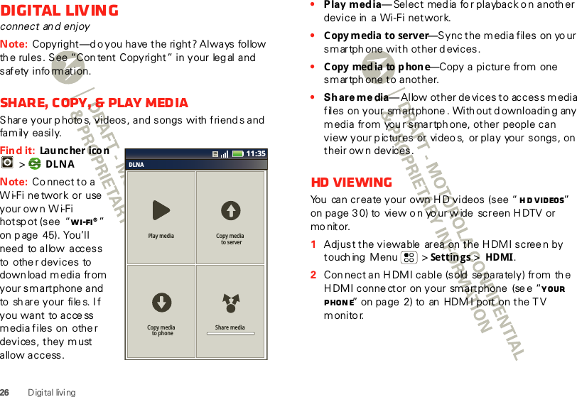 26 D igi tal livi ngDigital livingconnect an d enjoyNote: Copyright—d o you  have  the  right? Always  follow  th e rules. See “Con tent Copyright” in your  leg al and s af ety  i nfo rm at i on.Share, copy, &amp; play mediaShare your p hotos, videos, and songs with  friend s and family easily. Find it:  Lau nc he r ico n  &gt; DLNANote: Co nnect to a W i-Fi ne twork or use  your ow n W i-Fi hotsp ot (see  “Wi-Fi®” on p age 45). You’ll need  to allow  access to  othe r devices  to down load media from your smartphone and  to  sh ar e you r  fi le s. I f you want  to access media files on  othe r devices, they m ust allow access. DLNAPlay media Copy media  to serverShare mediaCopy media  to phone11:35•Play media— Select  med ia fo r playback o n anoth er device in  a  Wi-Fi network.•Copy media to server—Sync the m edia files on yo ur smartph one with other d evices.•Copy media to phone—Copy a picture from one smartph one to another.•Sh are me dia— Allow  ot her de vices to  access  m edia files on your sm artphone . With out d ownloadin g any media from  you r smartph one, other people can view your pictures or video s,  or play  your songs, on  their ow n devices.HD  vie wingYou  can create your own H D videos (see “ HD videos” on page 3 0) to  view o n yo ur w ide  screen HDTV or mo nit or.  1Adjust the viewable  area on the H DMI screen by touch ing  Menu  &gt; Settings &gt; HDMI.2Con nect an H DMI cable (sold  se parately) from the H DMI conne ctor on your  smartphone  (se e “Your phone” on page 2) to  an  HDM I port on the T V monito r.