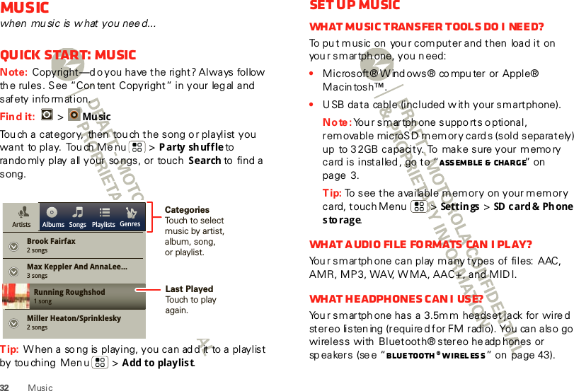 32 MusicMusicwhen  mu sic is w hat you nee d...Quick start: MusicNote: Copyright—d o you  have  the  right? Always  follow  th e rules. See “Con tent Copyright” in your  leg al and s af ety  i nfo rm at i on.Find it:  &gt;Mu sicTou ch a category,  then  tou ch the song o r playlist you want  to play.  Tou ch Me nu  &gt; Party shuffle to  rando mly play all your so ngs, or touch  Search to  fi nd a  song.Tip: W hen a so ng is playing, you can ad d it to a playlist by tou ching  Men u  &gt; Add to playlis t.Brook Fairfax2 songsAlbums Songs PlaylistsMax Keppler And AnnaLee...Miller Heaton/Sprinklesky3 songsRunning Roughshod1 song2 songsGenresArtistsCategoriesTouch to selectmusic by artist,album, song,or playlist.Last PlayedTouch to playagain.Set up musicWhat music transfer tools do I need?To pu t music on  you r com puter and then  load it on you r smartph one, you n eed:•Microsoft® W ind ows® co mpu ter or  Apple® Macin tosh™.•U SB data cable (included w ith your smartphone).Note: You r smartph one supports o ptional, rem ovable microSD memory cards (sold separately) up  to 32GB capacity. To  make sure your memory card is installed, go to “Assemble &amp;  charge” on  page 3.Tip: To see the available memory  on your m emory card, touch Menu  &gt; Settings &gt; SD   c a rd &amp;  Ph one  storage.What a udio file formats can I play?You r smartph one can play many types of files:  AAC, AMR, MP3, WAV, WMA, AAC+, and MIDI.What  headphones  c an I  use?You r smartph one has a 3.5m m headset jack for wire d stereo listen ing (required for FM radio). You can also go wireless with  Bluetooth® stereo headp hones or sp ea ker s  (se e “Bluetooth® wirel ess” on  page 43).