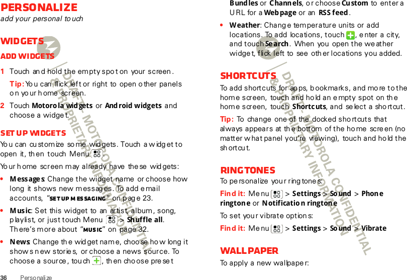 36 PersonalizePersonalizeadd your personal to uchWidgetsAdd widgets  1Touch  an d hold the empty spo t on  your screen .Tip: Yo u can  flick  left or right to  open o ther panels o n yo ur h ome screen.2Touch  Motoro la wid gets  or  And roid widgets  and choose a widget.Set up  widgetsYo u can  cu stomize  so me  wid gets. Touch  a w idg et to open  it, th en  touch  Menu .  Yo ur h ome  screen may already have  the se  wid gets:•Messages: Change the widget name  or choose how long  it shows new messag es. To add email accounts, “Se t up  m es sa ging ” on p ag e 23.•Music: Set this widget to  an  artist, album, song, p laylist, or just touch Menu  &gt; Shuffle all. Th ere’s more about “Music” on  page 32.•News: Change th e wid get nam e, choo se  ho w long  it show s n ew storie s,  or choose a news source. To choose a source , tou ch  , th en cho ose pre se t B und les or Channels, o r choose Cu stom  to  enter a URL for a Web page or  an  RSS feed .•Weather: Chang e temperature units or add locations. To add locations, touch  , enter a city, and touch Se arch .  When  you  open the we ather widge t, flick left to see  oth er locations you added.ShortcutsTo add shortcuts for ap ps,  b ookmarks, and more to the home screen,  touch and ho ld an e mpty spot  on th e home screen,  touch  Shortcuts, a nd  se lec t  a  sh o rt cut .Tip :  To  change one of the  docked sho rtcuts that always appears  at th e bottom  of the ho me scre en (no matter w hat panel you’re  viewing),  touch and hold the sh ort cu t.RingtonesTo pe rsonalize  you r ring tone s:Find it:  Menu  &gt; Settings &gt;So und  &gt; Phone ringtone or  Notification ringtoneTo set you r vibrate option s:Find it:  Menu  &gt; Settings &gt; So und  &gt; VibrateWallpaperTo apply a new wallpape r: