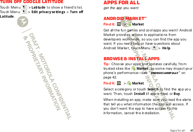 41Apps for al lTurn off Google Lati tudeTouch Menu  &gt;L ati tu de  to show a friend’s list. Touch Menu  &gt; Edit privacy se ttings  &gt; Turn off Latitude.Apps for allget the app  you  wantAndroid Market™Find it:   &gt; MarketGet all the fun gam es and co ol apps you  want! Andro id Market p rovid es access  to applicatio ns  from deve lop ers worldwide, so you can find the app you want. If you nee d help or have q uestions about Android  Marke t, touch Menu  &gt; He lp.Browse &amp; install appsTip :  Choo se  you r apps and upd ates carefully, fro m trusted sites like  Market , as some may impact your phone’s perform ance—see “ Choose c arefully” on page 42.Find it:   &gt; MarketSelect a cate gory or touch  Searc h  to find  the  ap p yo u want. Th en, touch  Install (if  app  is free)  or Buy.Whe n in stalling an app, make  su re you read th e alerts that tell yo u what information the app will access. If you  don’t want th e app to  have access to this in formation,  cancel th e in stallation.