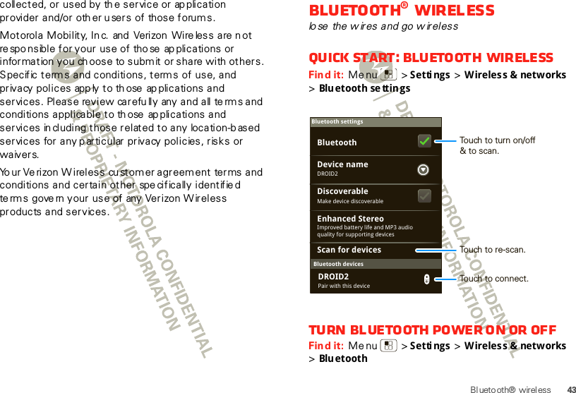 43Bluetooth® wirelesscollected, or used by th e service or ap plication provider and/or other u sers of  those forum s. Mot orol a  M obilit y, In c.  and  Verizon  Wi re les s  a re n ot re spo nsible for your use of those  ap plications or information  you ch oose to submit or share with  others. Specific terms and conditions, terms of use, and privacy polices  app ly to th ose  ap plications and services. Please review carefully any and all terms and conditions applicable to th ose  ap plications and services in cluding those related to any  location-b ased services for any particular privacy policies, risks or waivers.Yo ur Ve rizon W ireless cu stomer agreement terms and conditions and certain other spe cifically identifie d te rm s  gove rn your use of any Verizon Wireless products and services.Bluetooth® wirelesslo se  the w ires and go w irelessQuick start: Bluetooth wirelessFind it:  Menu  &gt; Settings &gt; Wireless &amp; networks &gt;Bluetooth se ttin gsTurn Bluetooth power on or offFind it:  Menu  &gt; Settings &gt; Wireless &amp; networks &gt;BluetoothBluetooth devicesBluetooth settingsDROID2Device nameScan for devicesMake device discoverableDiscoverableEnhanced StereoBluetoothImproved battery life and MP3 audio quality for supporting devicesPair with this deviceDROID2Touch to turn on/off&amp; to scan.Touch to re-scan.Touch to connect.