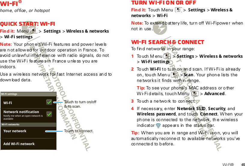 45Wi-Fi®Wi-Fi®home, office , or  hotspotQuick start: Wi-FiFind it:  Menu  &gt; Settings &gt;Wireles s &amp; networks  &gt;Wi-Fi settingsNote: Your phon e&apos;s Wi-Fi features and powe r leve ls are n ot allow ed for outdoor operation in France. To avoid un lawful interferen ce  with rad io  signals,  do not use the Wi-F i feature s in France unle ss you are  indoors.Use a wireless network for fast Internet access and to down load data.Wi-Fi networksWi-Fi settingsNotify me when an open network is availableNetwork notificationYour networkAdd Wi-Fi networkWi-Fi Touch to turn on/off&amp; to scan.Touch to connect.Turn Wi-Fi on or offFind it:  Touch Menu  &gt; Settings &gt;Wireles s &amp; netw orks  &gt; Wi-FiNote: To exten d b attery life, turn off Wi-Fi powe r when not in  use .Wi-Fi search &amp; connectTo fin d networks in your range:  1To uch M enu  &gt; Settings &gt; Wireless &amp; networks &gt;Wi-Fi settings.2To uch Wi-Fi to tu rn on an d scan. If Wi-Fi is already on , tou ch Men u  &gt; Sc an . Your phon e lists the ne tworks it finds within  range.Tip: To see your phone’s MAC address or o ther W i- Fi d etails, touch Menu   &gt; Advanc ed .3To uch a ne two rk to  con nect.4If necessary, e nter Network SSID, Security, and W ireless  pass word, and touch  Connect. W hen  your ph one is co nnected  to the ne two rk, th e wireless indicator   appe ars in  the  status bar.Tip :  When you are  in  range and Wi-Fi is o n, yo u will au tomatically reconne ct to  available  networks you’ve  co nnected to b efore.