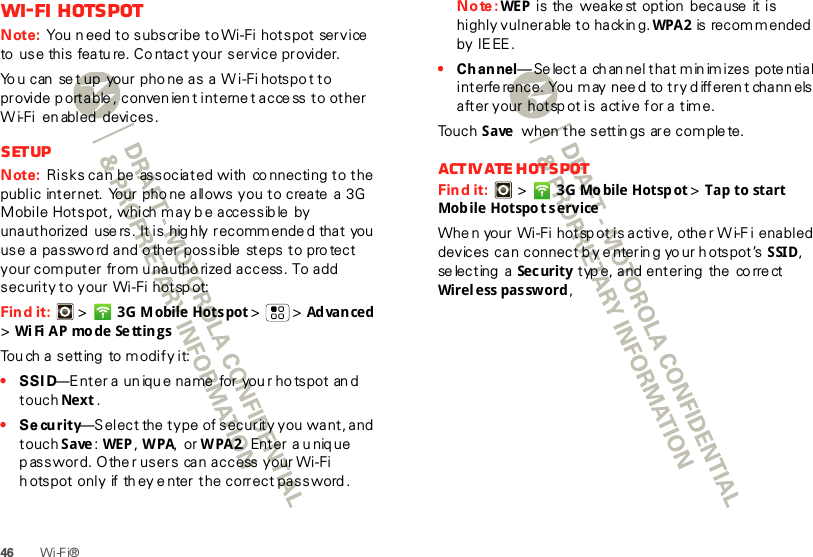 46 Wi-F i®Wi-Fi hotspotNote: You n eed to subscribe to Wi-Fi hotspot  service  to  use this featu re. Co ntact your service provider.Yo u can  se t up  your pho ne as  a  W i-Fi hotspo t to provide p ortable , conven ien t interne t acce ss to other W i-Fi  en abled  devices.SetupNote: Risks can be  associated with  co nnecting to the public  internet.  Your pho ne allows you to create  a  3G Mobile Hotspot, which m ay b e accessib le  by unauthorized  use rs. It is hig hly recommende d that you use a passwo rd and o ther possible  steps to protect your computer  from unautho rized access. To add security to your Wi-Fi hotsp ot:Find it:   &gt; 3G Mobile Hotspot &gt; &gt;Ad van ced  &gt;Wi Fi  A P mo de Se ttin gsTou ch a setting  to modify it:•SSID—Enter a un iqu e name for you r ho tspot an d touch Next .•Se curity—Select  the  t ype  of securit y you  want, and  touch Save: WEP , WPA, or WPA2.  Enter  a u niq ue password. Othe r users  can access your Wi-Fi hotspot only if they enter the correct password .Note: WEP  is the weakest option because it is highly vulnerable  to  hackin g. WPA 2 is recommended by IE EE.•Channel— Se lect a ch an nel that m in im izes potential interfe rence. You m ay nee d to try d ifferen t chann els after your hotspot is active for a time.Touch Save  when the settin gs are com ple te.Activate hotspotFind it:   &gt; 3G Mo bile Hotsp ot &gt; Tap to start Mob ile Hotspo t serviceWhe n your Wi-Fi hotsp ot is active, othe r W i-F i enabled devices can connect by e nterin g yo ur hotspot’s SSID, se lec t ing  a  Se c ur it y  typ e, and entering  the  co rre ct Wirel ess password, 