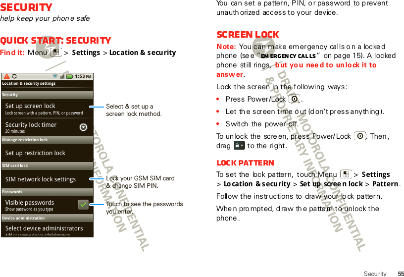 55SecuritySecurityhelp keep your phon e safeQuick start: SecurityFind it:  Menu  &gt; Settings &gt;Location &amp;  security1:53 PMLocation &amp; security settings SecurityManage restriction lockPasswordsDevice administrationSet up screen lockLock screen with a pattern, PIN, or passwordSecurity lock timerSet up restriction lockVisible passwords20 minutesShow password as you typeSelect device administratorsSIM card lockSIM network lock settingsAdd or remove device administratorsAAAAAAAAAAAAAAAAAAAddddddddddddddddddddddddddddddddddddddddddoooooooooooorrrrrrrrrrrrrrrrrrrrrrrreeeeeeeeeeeemmmmmmmmmmmmoooooooooooovvvvvvvvvvvveeeeeeeeeeeedddddddddddddddddddddeeeeeeeeeeeevvvvvvvvvvvviiiiiiiiiiiiiiiiiiiicccccccccccceeeeeeeeeeeeaaaaaaaaaaaadddddddddddddddddddddmmmmmmmmmmmmiiiiiiiiiiiiiiiiiiiinnnnnnnnnnnniiiiiiiiiiiiiiiiiiiissssssssssssttttttttttttttttrrrrrrrrrrrraaaaaaaaaaaattttttttttttttttoooooooooooorrrrrrrrrrrrssssssssssssLock your GSM SIM card&amp; change SIM PIN.Touch to see the passwords you enter.Select &amp; set up ascreen lock method.You can set a pattern, PIN, or password to prevent unauth orized access to your device.Screen lockNote: You can make emergency calls o n a locked phone  (se e “Em erg en cy  ca l ls ”  on page 15). A  locked  phone  still rings,  b ut you nee d to un lock it to answer.Lock the screen  in the following  ways:•Press Power/Lock .•Let the screen time o ut (d on’t press anyth ing ).•Switch  the power off.To un lock the  scre en, press  Power/ Lock . Then , drag   to the  right.Lock patternTo set the  lock pattern,  touch Menu  &gt;  Settings &gt;Location &amp; security &gt; Set up  scree n loc k &gt; Pattern. Follow the instructions to draw your lo ck pattern.Whe n pro mpted, d raw th e patte rn to unlock the phone .