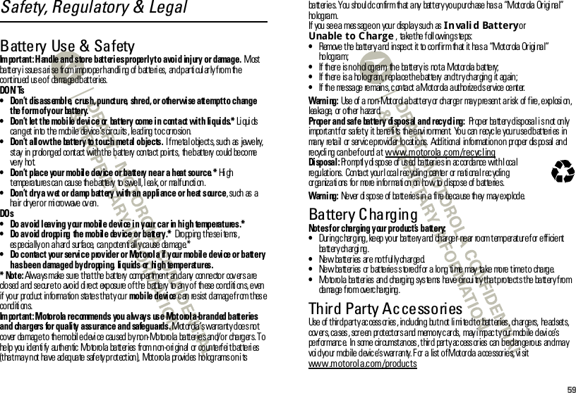 59Safety, Regulatory &amp; LegalBattery Use &amp; SafetyBat ter y Us e &amp; Sa f et yIm portant: Handle and store batteries properly to avoid  injury or damage. Most battery issues arise  from improper handling of batteries,  and particularly from the co nt inu ed  us e o f  da ma ge d b at t er ies.DO N’ Ts• Don’t disassemble, crush, puncture, shred, or otherwise attempt to change the form of your  battery.• Don’t let the mobile device  or  battery  come in contact with  liquids.* Li qui ds can get  into the mobile device’s circuits, leading t o c orrosion.• Don’t allow the  battery  to touch metal objects. I f metal objects, such as  jewelry, stay  in  prolonged contact with the battery  contact  points,  the battery could become ve ry hot.• Don’t place your mobile device or battery near  a  heat source.* Hi gh temperatures can  cause  the battery to swell, l eak, or  malf uncti on.• Don’t dry a wet or damp battery with an appliance or heat source, such as a ha ir  dr ye r o r  mi cro wave  ov en .DO s• Do avoid leaving your mobile device in your car in high  temperatures.*• Do avoid dropping  the mobile  device or battery.*  Dropping these items, especially on  a hard  surface, can potentially cause damage.*• Do contact  your service provider or Motorola if your mobile device or battery has been  damaged by dropping,  liquids  or  high  temperatures.* Note: Always make sure that the battery  compartment  and any  connector covers are closed and secure to  avoid direct  exposure of the battery  to any of  these conditions, even if  yo ur  pr od uct  in fo rma tio n  sta te s t ha t y ou r mobile device can resist damage from these conditi ons.Im portant: Motorola recommends  you always  use Motorola-branded batteries and  chargers for quality assurance and  safeguards. Motorola’s warranty does not co ver  da mag e t o  th e mo bil e d evi ce  cau sed  b y no n- Mo to ro la  ba tt er ie s an d/ o r  cha rg er s. T o he lp  you  id en ti fy  au th en tic  Mo to ro la  ba tt er ies  fr om n on -o ri gin al  or  co un te rf ei t b at te ri es (t ha t ma y n ot  ha ve  ad eq ua te  saf e ty p r ot ect ion ),  Mot o ro la  pr ovid es  ho log r ams o n i ts ba tt er ie s. You  sho ul d c on fir m th at  a ny  bat t er y yo u p ur ch ase  ha s a  “M ot or ola  Or igi na l” hologram.If  you see a mes sage on  your  display such  as Invalid Battery or Unable to Charge,  take t he foll owing s teps:•Remove  t he  ba tt er y a nd  in spe ct  it  to  co nf ir m  th at  it  ha s a  “M ot or ola Or igi na l” hologram;•If there  is no hologram, the  battery is not a Motorola battery;•If  th er e  is a  ho lo gr am, r ep la ce t h e b at te ry  an d t r y ch ar gin g  it  ag ain ;•If the  message remains, c ontact  a Mot orola authorized s ervice center.Warni ng: Use  of  a  no n- Mot or ol a b at t er y or  ch ar ge r  ma y p re sen t  a r isk  of  f ire , e xp losi on , leakage, or other hazard.Proper and safe  battery  disposal and recycling:  Pr op er  ba tt er y d isp osa l i s n ot  on ly impo rt an t f or  sa fe t y,  it  be ne fi ts  th e envi ro nmen t.  Yo u  can  r ecyc le  your u se d bat teri es  in ma ny  re ta il  or  ser vic e p ro vid er  lo cat io ns.  Add it ion al  in fo rmat io n o n  pr op er  dis po sal  an d recycli ng can b e found  at www.motorola .com/recyclingDisposal: Pr o mp tl y di spo se  of  us ed  ba tt er ie s in  ac cor da nce  wit h l oca l regulations.  Contact  your l ocal rec ycling  center  or nati onal rec ycling or ga niza ti ons  fo r  mo re  in fo r ma ti on  on  ho w to  d ispo se  of  b at te rie s.Warni ng: Ne ver  di spo se  of  ba tt e rie s in  a  fi re  be ca use  th ey  may e xp lod e.Battery ChargingBat ter y Chargi ngNotes for  charging your product’s battery:•Dur in g c har g ing , ke ep  yo ur  ba tt e ry a nd  ch ar ge r  ne ar  ro om t emp er at ur e f or  e ff icie nt  ba tt er y ch ar gi ng .•Ne w  ba tt er ies  ar e  no t f ul ly ch ar ge d.•New  batteries or batteries stored for a long time may  take  more time to  charge.•Mo to ro la  ba tt er ies  an d  cha rg ing  sys te ms  ha ve  cir cui tr y t ha t p ro te ct s t he  ba tt er y f ro m damage from  overcharging.Third Party AccessoriesUse  of  t hir d p ar t y ac cess or ies , in clu din g  bu t n ot  li mi te d t o  bat t er ies , ch ar ge rs,  he ad set s, cov ers, cases , scr een  prot ect or s and memory c ards,  may i mpac t y our mobile devi ce’s pe rf or manc e.  In  some  cir cumst an ces , t hir d  par t y ac cess or ies  can  b e d an ge ro us  an d ma y voi d your  mobile devic e’s warranty. F or  a  list of Motor ola accessories, vi sit www.motorola.com/products032375o