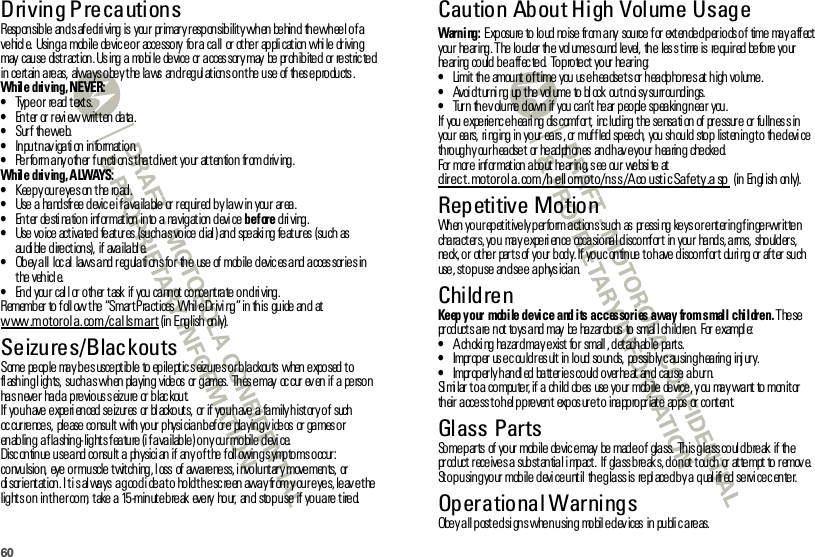 60Driving PrecautionsResponsible  and s afe dri ving is your  pr imary responsibilit y when behind  the wheel of a ve hicl e.  Usin g a  mob ile  de vic e o r  acce sso ry  fo r a  ca ll  or  ot he r  ap pli cat ion  whi le  dr ivin g may  cau se  dist r act ion . Us ing  a  mo bi le  de vice  or  a cces sor y may  be  pr oh ib ite d  or  re st ric te d in certain areas,  always obey the laws  and regulations on the use  of these products.While driving, NEVER:•Type or read texts.•Enter or review written data.•Sur f th e we b.•In pu t n av iga ti on  in fo rmat io n.•Perform any other functions that divert your attention  from driving.While driving, ALWAYS:•Keep your eyes on the road.•Use a  handsfree device if available or required by law in  your  area.•En t er  de sti na tio n  inf or mat ion  in to  a  na vig at ion  d evi ce before driving.•Use  vo ice  act iva te d  fe at ur es  (su ch a s vo ice  d ial ) an d  spe aki ng  fe at ur es  (su ch  as au di ble  d ire ct ion s), if ava ila bl e.•Obey all  loc al  laws and regulati ons for  the  use of  mobile devic es and acces sor ies in the vehicle.•End  your  call or other task  if  you cannot concentrate on driving.Remember to f oll ow the “Smar t Practices  Whil e Drivi ng” in this  guide and  at www.motorola.com/callsmart (in English only).Seizures/BlackoutsSome  people  may be s uscept ible  to epileptic s eizures or blackouts when exposed to fl ash in g l igh ts,  su ch a s wh en  pla yin g  vide os  or  g ames.  Th es e may  oc cur  ev en  if  a  pe rso n has never  had a previous seizure or blackout.If  you have experi enced seizures  or bl acko ut s,  or  if  you have a family h istor y of  such  oc cur re nce s,  ple ase  co nsu lt  with  yo ur  p hysi cia n b ef or e  pla yin g v ide os  or  ga mes o r  enabling  a flashing-lights feature (if available) on your mobile device.Disc on tin ue  u se a nd  co nsu lt  a  ph ysici an  if  an y o f t he  f oll owin g s ymp to ms o ccur : convulsio n,  eye or muscle twitching, l oss  of  aware ness, i nvolunt ar y movements,  or di sor ie nt at ion . I t i s al wa ys  a g oo d i de a t o  ho ld t h e sc re en  awa y fr om y ou r e ye s, le av e t he  lig ht s o n  in t h e r oo m,  t ake  a  15 -min ut e b re ak  eve ry  ho ur,  an d  sto p u se  if  yo u a re  t ire d.Caution About High Volume UsageWarni ng: Exposure to loud noise from any  source for extended periods of  time may affect your  hear ing. The louder  the  vol ume s ound level,  the  les s time is  requir ed before your  he ar ing  co uld  b e a ff ec te d.  To p ro te ct  yo ur  he ar in g:•Limit the  amount of time  you use headsets or headphones at high volume.•Avoi d t ur ni ng  up  t he  vol ume  to  bl ock  ou t n oi sy su rr ou nd in gs.•Turn  the volume down  if  you can’t hear people speaking near  you.If  you  e xpe rie nc e h ea ri ng  dis comf or t,  inc lud ing  t he  se nsa ti on  of  pr e ssur e  or  fu lln es s in  you r  ea rs,  ri ng ing  in  yo ur  ea rs , or  muf f led  sp ee ch,  you  sh ou ld  sto p  list en in g t o  th e d evi ce th ro ug h y ou r h ea dse t  or  he ad ph on es  an d h av e yo ur  h ea rin g  che cke d.For  mor e  inf or mat ion  a bo ut  he ar in g, s ee  ou r  we bsi te  at  direct. motorola.com/h ellomoto/nss/Aco usticSafety.a sp (in Engl ish only).Repetitive MotionWhen you repetitively perform actions such  as  pressing keys or entering finger-written cha ra cter s, you  ma y experi ence  occasional discomf or t in your  ha nds, arms,  should er s, ne ck, o r  ot he r  par t s of  yo ur  b od y. If  yo u c on tin ue  t o h ave  d isco mf or t  du ri ng  or  af t er  su ch use , st o p u se  an d se e  a p hys icia n.ChildrenKeep your  mobile device and its accessories away  from small children. These pr od uct s a re  n ot  to ys a nd  may  be  ha zar do us  to  smal l ch ild re n.  For  e xampl e:•A ch oki ng  ha z ar d ma y e xist  fo r  small , d et ach ab le  pa rt s.•Impr op er  us e c ou ld r es ult  in  lo ud  so un ds,  po ssib ly c au sin g h ea rin g  inj ur y.•Impr op er ly h an dl ed  ba tt er ie s co uld  o ver he at  an d  cau se  a b ur n.Si mi lar to a computer, if a child does  use your mobile device, y ou  may want to monit or  th eir  a cce ss t o h el p p re ven t  exp os ur e t o  ina pp ro pr iat e  ap ps  or  co nt en t.Glass PartsSo me p ar ts  of  yo ur  mob ile  de vic e may  be  mad e o f  gla ss.  Th is g la ss co ul d b re ak  if  th e product receives a substantial impact.  If  glass breaks, do not touch  or attempt to remove. Stop using your mobile device until  the glass is replaced by a qualified service center.Operational WarningsObey all posted signs when using  mobile devices in public areas.