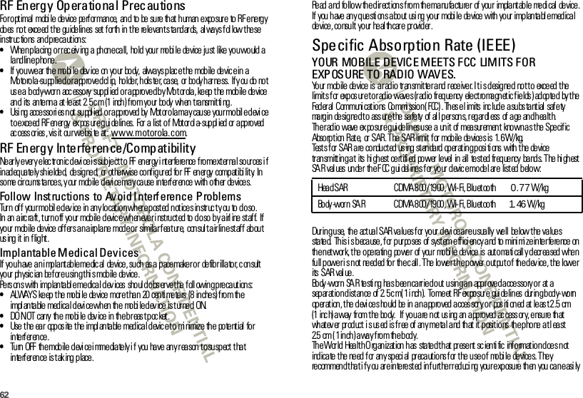 62RF Energ y Op eratio nal Prec autionsFo r o pt imal  mobi le  de vice  pe rf or man ce,  an d  to  be  su re  th at  h uman  e xpo sur e  to  RF e ne rg y do es  no t  exce ed  t he  gu ide lin es  set  f or th  in  t he  re le van t s ta nd ar ds,  al wa ys f ol low t he se in str uc tio ns an d p re ca ut ion s:•When placing or r ec eiv ing a  phone call,  hold your  mobi le  device just  like you would a landline phone.•If  yo u we ar  th e  mo bi le  dev ice  on  yo ur  bo dy,  alwa ys p lac e t he  mob ile  de vic e in  a  Motorola-supplied or approved cl ip,  holder, hols ter, case,  or  body har ness.  If y ou do not use a body-worn accessory supplied or approved by Motorola, keep the mobile  device an d  its  an te nn a  at  le ast  2. 5 c m  (1 inch ) f ro m yo ur  bo dy  wh en  t ra nsmit ti ng .•Using  accessories not supplied or approved by Motorola may cause your mobile device t o e xce ed  R F en er gy  ex pos ur e g ui de lin es.  For  a  list  o f  Mot or ol a- sup pl ied  or  a pp ro ved  ac cess or ies , vis it  ou r we bsi te  at : www.motorola.com.RF Energy Interference/CompatibilityNearly every electronic device is subject to RF energy interference from external sources if in ad eq ua te ly sh ie lde d,  de sig ne d,  or  ot he rwise  co nf ig ur ed  fo r  RF  en er gy  comp at ibi lit y.  In  some  circums tances, y our mobile devi ce may cause inte rf er ence with other  devices.Follow Inst ructions to Avoid I nterf erence ProblemsTurn of f  your mobil e dev ice  in  any lo cat ion wh ere p ost ed notices instr uc t y ou to do so.In an airc raft, turn off your mobile devic e whenever i nstructed to do so by airl ine staf f.  If yo ur  mob ile  de vice  of f er s a n a irp la ne  mod e o r  simila r f ea t ur e,  con sul t a ir lin e st af f  ab ou t us ing it in flight.Implantable Medical DevicesIf you have an i mplant able medic al  device, such  as a pacemaker or  defibrillator, consult yo ur  ph ysic ian  be f or e u sin g t hi s mob ile  de vice .Pe rs on s with  imp lan ta bl e me dica l d ev ices  sho ul d o bs er ve t he  f oll owin g p re ca ut ion s:•ALWAYS ke ep  t he  mo bi le  de vice  mor e t ha n  20 cen ti me te rs  (8 in che s) f ro m th e impl antable medical devi ce when the  mobi le dev ice is turned  ON.•DO N OT  car ry  th e  mo bi le  dev ice  in  th e b r eas t p oc ket .•Use  t he  ea r  opp os ite  t he  impl an ta ble  med ica l d evic e t o  mi nimize  th e  po te nt ial  fo r in te rf er en ce .•Tu rn  OFF  the mob ile devi ce i mmedia tely i f  you  have  any reason to suspect tha t in te rf er en ce  is t ak ing  p lace .Read and follow  the directions from the manufacturer  of your  implantable medical device. If  you  h ave  an y q ue sti on s a bo ut  usi ng  yo ur  mobi le  de vice  with  yo ur  imp lan ta bl e med ica l de vice , co nsu lt  yo ur  he al th car e  pr ovid er .Specific Absorption Rate (IEEE)SAR (I EEE)YOUR MOBILE DEVICE MEETS FCC LIMITS FOR EXPOSURE TO RADIO WAVES.Your mobile device is  a radio transmitter and receiver. It is designed  not to  exceed the limit s f or  exp os ur e t o r ad io  wave s (r ad io  fr eq ue ncy  ele ct ro ma gn et ic f ie lds ) ad op te d  by t he  Fed er al  Communi cat io ns  Co mmi ssio n ( FCC) . Th es e l imits  inc lud e  a su bs ta nt ial  saf e ty ma rg in  de sig ne d t o  ass ur e t he  sa fe ty  of  al l p er son s, r eg ar dl ess  of  a ge  an d h ea lt h.Th e r ad io  wave  ex po sur e g ui de lin es u se  a  un it  of  mea sur emen t  kno wn a s t he  S pe cif ic Absorption Rate,  or SAR. The SAR limit f or  mobile  devices is  1. 6W/kg.Test s f or  SAR  a re  co ndu ct ed  us ing  st an da rd  op er at in g p osi ti ons  with  t he  de vice  tr an smitt in g a t  its  hi gh est  ce rt ifi ed  po wer  le vel  in  all  te st ed  fr eq ue ncy  ba nd s. T he  hi gh est  SA R  val ues  un de r  th e F CC g ui del ine s f or  yo ur  d evic e mo de l ar e  list ed  b elo w:Dur ing use,  the  actual SAR values for your devi ce are usually  well  below the values state d.  This i s beca use, for  purposes  of system eff ici ency and to mini mi ze interfe rence  on the network, the operating  power  of your  mobile  device is  automatically decreased when full power is not needed for the call. The lower the power output of the device, the lower its  SAR val ue.Bo dy -wor n  SA R  te sti ng  ha s b ee n ca rr ie d o ut  u sin g a n  app r ove d a cce sso ry o r  at  a sep ar at io n d ist an ce  of  2. 5 c m ( 1 i nch ).  To me et  RF ex po sur e  gui de lin es  dur in g b od y- wo rn  operation, the device should be in an approved accessory or  positioned at least 2.5 cm (1 inc h) a way  fr om t he  bo dy.   If  yo u a re  n ot  us ing  an  a pp ro ved  ac cess or y, e nsu re  th at  wh at ev er  pr od uct  i s us ed  is f r ee  of  an y me ta l a nd  th at  it  p osit io ns  th e p ho ne  a t l ea st 2.5 cm (1inch) away from  the body.The World Health Organization has  stated that present scientific information does not ind ica te  t he  ne ed  f or  an y sp eci al  pr eca ut io ns f or  t he  u se o f  mo bi le  de vice s. T he y re commen d t ha t i f y ou  ar e in te re st ed  in f u rt he r r ed uci ng  you r e xp osu re  th en  you  ca n e asi ly Head SAR CDMA 800/1900, Wi-Fi, Bluetooth       0.77W/kgBo dy -wor n  SA R CDMA 8 00 / 19 00 , Wi- Fi, B lu et oo th       1. 46 W/ kg