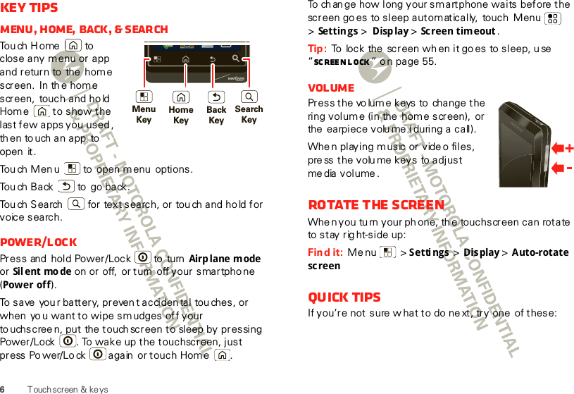 6Touchscreen  &amp; ke ysKey tipsMenu, home, back, &amp; searchTo u ch  H o me  to  close any m enu or app and return to  the  home screen. In th e hom e screen, touch and ho ld Home  to show the last few  apps you  used , th en to uch an app  to open  it.Tou ch Men u  to  open m enu  options.Tou ch Back  to  go back.Touch Search  for text search, or tou ch and ho ld for voice search.Power/LockPress and  hold Power/Lock  to  turn Airp lane m ode  or Sil ent mo de on or off,  or turn  off your smartphone (Power off).To save  you r battery, preven t acciden tal touches, or when  yo u want to wipe sm udges off your to uchscree n, put the touch screen to sleep  by pressing Power/Lock . To wake up the touchscreen, just press Po wer/Lo ck  again  or touch Home .MenuKeySearchKeyBackKeyHomeKeyTo ch an ge how long your sm artphone waits before the screen goes  to sleep automatically,  touch Menu  &gt;Settings &gt; Display &gt; Screen timeout .Tip :  To  lock the  screen wh en it go es  to sleep, u se “Sc ree n l ock ” o n page 55.VolumePress the vo lum e keys to  change the ring volume (in the  home screen),  or the earpiece volume (during a call).Whe n playing m usic or vide o files, press the volume keys  to adjust media volume.Rotate the screenWhe n you tu rn your ph one, th e touchscreen can rotate to stay rig ht-side up:Find it:  Menu  &gt;Settings &gt; Display &gt; Auto-rotate screenQuick tipsIf you’re not sure w hat to do ne xt, try one  of these: