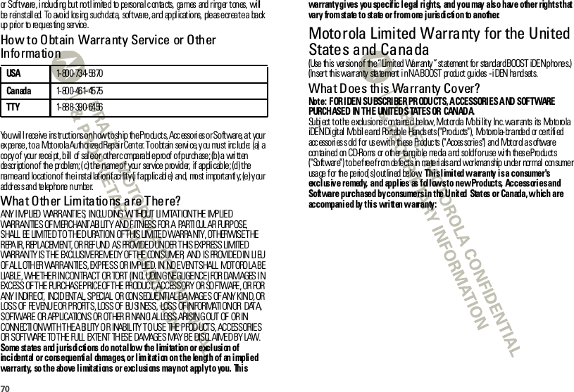 70or Sof tware, i ncludi ng but  not l imited  to personal c ontacts,  games  and r inger  tones,  will be  r ein st all ed.  To  avo id  los ing  su ch d at a,  sof t wa re , a nd  ap pl icat io ns,  ple as e cr ea t e a  ba ck up p rio r  to  re qu es tin g  ser vice .How to Obtain Warranty Service or Other Info rma tio nYou wil l receive ins tr uctions on how to ship the Products, Accessori es or Softwar e, at  your ex pense, t o a Motorola Authorized Repai r Cent er. To obtain servi ce, y ou must inc lude:  (a) a copy of  your  recei pt , bill  of sal e or  ot her c omparabl e proof of purchase; (b) a wri tten description of the  problem; ( c) the name of  your  ser vice provider,  if  appli cable; (d) t he name and location of  the i nstal lation faci lity (i f applic abl e)  and,  most  importantl y; (e) y our ad dr es s an d  te lep ho ne  n umbe r.What Other Limitations are There?ANY I MP LIED  WARRANTIE S,  INCLU DING  WI THOUT LI MITATION THE IMPLIED WARRANTIES OF MERCHANT ABI LIT Y  AND F ITNESS FOR A  PARTI CUL AR PURP OSE, SHALL  BE  LIMITED TO THE D URAT ION  OF THIS LIMITED WARRA NTY, OT HERWISE THE REPA IR, REP LACEMENT, OR REF UND  AS  PROVIDE D UN DER T HIS  EXP R ESS LIM ITE D WARRANTY IS THE  EXCLUSIVE REMEDY  OF THE  CONSUMER,  AND  IS PROVIDED IN LI EU OF AL L OTH ER WARRANTIES, EXPRESS OR IMPLIED. IN NO EVENT SHALL  MOTORO LA BE LIABLE, WHETHER  IN CONTRACT  OR TORT  (INCL UDIN G NE GLIGE NCE ) FOR DAMAGES I N EXCESS OF T HE  PURCHASE P RICE OF THE  PRODUCT, ACCESSORY OR SO FTWARE , OR FOR ANY I NDIRECT,  INCID ENT AL, SPECIAL  OR  CONSEQUE NTIAL DA MAGE S  OF ANY KIN D, OR LOSS OF  REVENUE OR PROFITS, LOSS OF  BUSI NESS,  LOSS  OF INFORMATI ON OR  DATA, SOFTWARE  OR  APPLICATIONS OR OT HER FI NANCI AL LOSS ARISING OUT OF  OR IN CONNECTION WITH THE ABILITY OR  INABILITY TO USE THE PRODUCTS, ACCESSORIES OR SOFTWARE  TO THE FULL  EXTENT THESE  DAMAGES MAY BE  DISCL AIMED BY LAW.Some states and jurisdictions do not allow  the limitation or exclusion of incidental or consequential  damages, or limitation on the  length of  an implied warranty,  so the  above limitations or exclusions may not apply to you.  This USA1- 80 0- 73 4- 58 70Canada1- 80 0- 46 1- 45 75TTY1- 88 8- 39 0- 64 56warranty gives  you specific legal rights,  and you  may also have other rights that vary  from state to state or from one jurisdiction  to another.Motorola Limited Warranty for the United States and CanadaWarranty(Use this  version of  the “ Limited Warr anty ” statement  for  standard BOOST iDEN phones.) (In ser t  th is wa rr an ty  sta te ment  i n N A BOOST  pr odu ct  gu id es  - i DEN  ha nd set s.What Does this Warranty Cover?Not e:  F OR IDEN SU BSCRIBER PR ODU CTS, ACCESSORI ES AND SOF TWARE PURCHASED IN THE  UNITED STATES OR  CANADA.Subj ect t o t he exclusions c ontained  below, Mot or ola Mobi lit y,  Inc. warrants  its  Motorola iDEN Di gital  Mobil e and Portable Hands et s (&quot;Products&quot;),  Motorola-branded  or cert ifi ed acc esso ri es s old  f or  us e wit h  th ese  Pr od uc ts  (&quot; Acces sor ie s&quot;)  an d  Mot or ol a s of twar e contained on CD-Roms or other tangible  media and sold for use  with these Products (&quot;Software&quot;) to be free from defects in  materials and workmanship under  normal  consumer usa ge  f or  th e  pe rio d( s) o ut lin ed  be lo w. This limited warranty is a consumer&apos;s exclusive remedy,  and  applies  as follows to new Products,  Accessories and Software  purchased by consumers in the United  States or Canada, which are accompanied  by this written warranty: