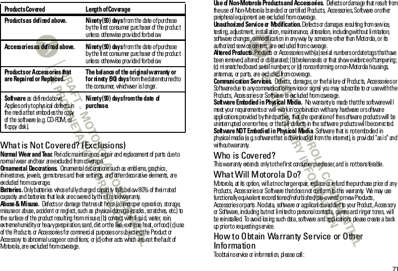 71What is Not Covered? (Exclusions)Normal Wear and Tear. Pe ri od ic ma int en an ce,  re pa ir  an d  re pla ceme nt  of  p ar ts  du e t o normal wear  and tear  are excluded  from coverage.Ornamental Decorations.  Ornamental decorations such as  emblems, graphics, rh in est on es,  je we ls,  ge ms to ne s a nd  th eir  se tt in gs,  an d  ot he r d eco r at ive  ele men ts,  ar e ex clud ed  f ro m  cov er ag e.Bat te r ie s . On ly b at te r ies  wh os e f ul ly ch ar ge d  cap aci ty  fa lls b el ow 8 0%  of  th ei r r at ed  ca pa city  an d  ba tt er ies  th at  le ak  ar e c ove re d  by t hi s li mi te d wa rr an ty.Abuse &amp; Misuse.  Def ect s o r  da ma ge  t ha t r es ult  f ro m:  (a ) impr op er  o pe ra ti on,  st or ag e, misuse or  ab use, accident  or  ne gl ect , such as  ph ysical damage  (cr acks , scr atches,  etc.)  to th e  sur fa ce  of  t he  pr od uct  r esu lt ing  f ro m  mi sus e; ( b)  con ta ct  with  li qui d,  wa te r,  ra in,  extreme humidity or heavy perspiration, sand, dirt or the like, extreme heat, or food; (c) use of the Products  or Accessories for commercial  purposes or subjecting the Product  or Accessory  to abnormal usage or  conditions; or (d) other acts which are not  the fault of Mo to ro la , ar e  exc lud ed  f ro m  cove ra ge .Products Covered Length  of CoverageProducts as defined above. Ninety (90)  days from the date of purchase b y t he  fi rst  co nsu mer  pu rc ha ser  of  t he  pr od uc t u nle ss ot he rwise  pr ov ide d fo r b el ow.Accessories as defined above. Ninety (90)  days from the date of purchase b y t he  fi rst  co nsu mer  pu rc ha ser  of  t he  pr od uc t u nle ss ot he rwise  pr ov ide d fo r b el ow.Products or Accessories  that are  Repaired or Replaced.The balance of the original warranty or for ninety (90) days from the date returned to the consumer, whichever is l onger.Software as  de fi ne d a bo ve.  Applies onl y to physical  defects in th e  me di a t ha t  embo di es t he  co py of the software (e.g. CD-ROM, or fl op py disk ).Ninety (90)  days from the date  of purchase.Use  of Non-Motorola Products and Accessories.  Def ect s or damage th at  result  from th e u se  of  No n- Mo to ro la  br an de d  or  cer t ifi ed  Pr od uct s,  Acce ssor ie s, So ft wa re  o r o th er  peripheral equipment are excluded from  coverage.Unauthorized Service or Modification. Defect s or  damages  resul ting  from serv ice,  testi ng, adjustment, install ation, maint enance,  al teration,  including without li mi tation,  sof twa re  ch an ges , o r mo dif ica ti on  in  an y way  by  someo ne  o th er  th an  M ot or ola , o r  its au th or ized  se rvi ce  cen te rs,  ar e  excl ud ed  fr om c ove ra ge .Altered Products. Products  or Accessories with (a) serial  numbers or date tags that have be en  re mo ve d, a lt er ed  or  ob lit er at ed ; ( b) b ro ke n se als  or  th at  sh ow e vide nc e o f t amp er ing ; (c)  mismatched board serial numbers; or  (d) nonconforming or non-Motorola housings, an te nn as,  or  p ar ts,  ar e  excl ud ed  fr om co ve ra ge .Communication Services.  Def ect s,  da ma ge s, o r  th e f ai lur e  of  Pr od uc ts,  Acce sso rie s o r Software due to any communication service or signal you may  subscribe to or use with the Pr od uct s,  Acces sor ie s or  So ft wa re  is  exc lud ed  f ro m  cove ra ge .Software  Embodied in Physical  Media.  No warranty is made that the software will meet your requirement s or will  work in combinat ion with any  hardware or softwar e ap pli cat io ns p ro vid ed  b y th ir d p ar t ies,  th at  t he  op er at io n o f  th e s of twar e  pr od uct s will  be  un int er r upt ed  o r e r ro r f re e,  or  t ha t a ll  de fe cts  in  th e  sof twar e  pr od uct s wil l b e co rr ec te d.Software  NOT Embodied in Physical Media. Sof twar e  th at  is  no t e mbo die d  in physical media (e. g. s oftwar e t hat  is downloaded from t he int ernet), is pr ovi ded &quot;as i s&quot; and wi th ou t wa rr an ty.Who is Covered?This warranty  extends  only to the first  consumer purchaser, and is  not transferable.What Will Motorola Do?Mo to ro la,  at  its  op tio n,  wi ll a t n o c har g e r ep air,  re pl ace  or  re fu nd  th e p ur ch ase  pr ice  of  an y Pr od uct s,  Acces sor ie s or  So ft wa re  t ha t d oe s n ot  co nf or m  to  t his  wa rr an ty.  We  may  use  functionally equivalent reconditioned/refurbished/pre-owned or new Products, Acce ssor ie s o r p ar ts . N o d at a,  sof twa re  or  a pp lica ti on s ad de d  to  yo ur  Pr od uct , A cces sor y or  Sof twa re , in clu din g  bu t n ot  li mi te d t o  pe rso na l co nt act s,  ga me s a nd  r ing er  t one s,  wi ll be  re in sta lle d.  To  avo id  los ing  su ch  dat a , so ft wa re  a nd  ap pl icat io ns  ple ase  cr ea te  a  ba ck up  pr io r t o  re qu est in g s er vice .How to Obtain Warranty Service or Other Info rma tio nTo o bt ai n s er vice  or  in fo r ma ti on,  pl ea se  call :