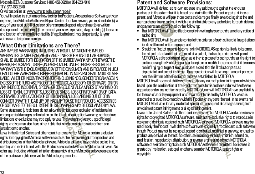 72Motorola iDEN Customer  Services: 1-800-453-0920 or  954-723-4910TT Y:  87 7- 48 3- 28 40Or visi t us o nl ine  at  www.mo to rola.com/ repairYou wil l receive ins tr uctions on how to ship the Products, Accessori es or Softwar e, at  your ex pe nse , t o a  Mo to ro la Au t hor ize d Rep ai r Ce nt er.  To o bt ain  se rvi ce,  you  must  in clud e:  (a)  a copy of  your  recei pt , bill  of sal e or  ot her c omparabl e proof of purchase; (b) a wri tten description of t he problem;  (c) the name of your  servi ce provider,  if applic able;  (d)  the name and  location of the installati on facil ity  (if appl icable) and, mos t i mportantly;  (e) your  ad dr es s an d  te lep ho ne  n umbe r.What Other Limitations are There?ANY I MP LIED  WARRANTIE S,  INCLU DING  WI THOUT LI MITATION THE IMPLIED WARRANTIES OF MERCHANT ABI LIT Y  AND F ITNESS FOR A  PARTI CUL AR PURP OSE, SHALL  BE  LIMITED TO THE D URAT ION  OF THIS LIMITED WARRA NTY, OT HERWISE THE REPA IR, REP LACEMENT, OR REF UND  AS  PROVIDE D UN DER T HIS  EXP R ESS LIM ITE D WARRANTY IS THE  EXCLUSIVE REMEDY  OF THE  CONSUMER,  AND  IS PROVIDED IN LI EU OF AL L OTHER WARRAN TIE S, E XP RESS OF I MPL IED.  IN  NO E VENT  SHALL  MOTO ROL A BE LIABLE, WHETHER  IN CONTRACT  OR TORT  (INCL UDIN G NE GLIGE NCE ) FOR DAMAGES I N EXCESS OF T HE  PURCHASE P RICE OF THE  PRODUCT, ACCESSORY OR SO FTWARE , OR FOR ANY I NDIRECT,  INCID ENT AL, SPECIAL  OR  CONSEQUE NTIAL DA MAGE S  OF ANY KIN D, OR LOSS OF  REVENUE OR PROFITS, LOSS OF  BUSI NESS,  LOSS  OF INFORMATI ON OR  DATA, SOFTWARE  OR  APPLICATIONS OR OT HER FI NANCI AL LOSS ARISING OUT OF  OR IN CONNECTION WITH THE ABILITY OR  INABILITY TO USE THE PRODUCTS, ACCESSORIES OR SOFTWARE  TO THE FULL  EXTENT THESE  DAMAGES MAY BE  DISCL AIMED BY LAW.Some  states and jurisdictions  do not  allow the limitation or  exclusion  of incidental or co nse qu en tia l d ama ge s, o r l imita ti on  on  t he  le ng th  of  a n i mp lie d wa rr an ty,  so t h e a bo ve limit at io ns  or  exc lus ion s may  no t  app ly  to  yo u.  Thi s war ra nt y g ive s yo u  spe cif ic le ga l ri gh ts,  an d  you  may  also  h ave  ot h er  ri gh ts  th at  var y f r om st at e t o  sta te  o r f r om o ne jurisdiction t o anot her.Laws  in  the United States and other  countries  preserve for Motorola certain exclusive ri gh ts  fo r c op yri gh te d M ot or ola  so ft war e s uch  as  th e  excl usiv e r ig ht s t o r ep ro du ce  an d di str ibute c opies  of the  Motorola  software. Motorola software may  only be  copied into, us ed  in,  an d  re dis tr ibu te d  wi th , t he  Pr od uct s a sso ciat e d wit h s uch  Mo to ro la  sof t wa re . N o ot he r  use , in clu din g  wi th ou t l imi ta ti on  dis asse mbly  of  suc h M ot or ola  so ft war e o r e xe rci se of  t he  ex clus ive  ri gh ts  re ser ved  f or  Mo toro la , is  pe rmit te d.Patent and Software Provisions:MOT OR OLA will  de fe nd , a t  its  own  exp en se,  an y su it  br ou gh t  ag ain st  th e  en d u ser  purchaser to the extent that it is based on a claim that the Product  or parts infringe a pa te nt , a nd  Mo to ro la  wi ll p ay  th ose  co st s an d  da ma ge s f ina lly  awa rd ed  ag ain st  th e  en d use r  pur ch ase r  in a ny  suc h su it  which  a re  at tr ib ut ab le t o  an y su ch c lai m,  bu t s uch  de fe nse  an d p ayme nt s a re  co nd iti on ed  on  th e  fo llo wi ng :•That  MOTOROLA will  be notified promptly in writ ing by such purchaser of any  notice of suc h cl aim;•Th at  MOT OROLA will  ha ve  sole  co nt ro l o f t he  de fe nse  o f su ch  sui t a nd  al l ne go ti at ion s fo r  its  set t lemen t  or  co mp ro mise ; an d•Sho uld  t he  Pr od uct  o r p ar ts  be co me , o r i n M OTOROL A’S opi nion be likely to become, th e  sub jec t o f  a c laim o f  inf r ing emen t  of  a  pa te nt , t ha t s uch  p ur cha ser  will  pe rmit  MOTOROLA, at its option and expense, either to procure for such purchaser the right to con ti nu e u sin g t he  Pr od uct  o r p ar ts  or  to  re pl ace  or  mod ify  th e sa me so  t hat  it  be co me s no n i nf ri ngi ng  or  t o g ra nt  su ch  pu rch as er  a  cre di t f or  t he  Pr od uc t o r  pa rt s a s depr eci ated and  accept its r et ur n.  The  depreciation will  be an equal amount  per  year over  the lifetime of the Product  or parts as established by  MOTOROLA.MOTOROLA will hav e no li ability with r espec t t o any  clai m of  pat ent  infri ngement which is ba sed  up on  t he  co mb in at ion  of  t he  Pr o duc t o r  pa rt s f ur nis he d h er eu nd er  wit h so ft war e,  apparatus or devi ces  not  furnished  by  MOTOROLA, nor  will  MOTOROLA have any l iabili ty fo r  th e u se  of  an cil lar y e qu ipme nt  or  so ft war e n ot  f ur nis he d b y MO TOROLA  wh ich  is at ta che d  to  or  su ed  in  co nn ect ion  wit h t he  P ro du ct  or  an y p ar ts  th er eo f.  In  no  ev en t s ha ll MOT OR OLA b e l iab le  fo r  an y in cid ent a l, sp ec ial  or  co nse qu en ti al d ama ge s ar isi ng  fr om an y cla im o f p at en t  inf r ing emen t  or  al leg ed  in fr in ge me nt .Laws in the United States and  other countries preserve for MOTOROLA certain exclusive rights for copyrighted MOTOROLA software, such  as the exclusive rights  to reproduce in cop ies and  dis tribu te  copies o f  such MOTOROLA  sof tware . MO TOROLA  software may b e used in only the Product in which the software was  originally embodied and such software in  such Product  may not be replaced, copied, distributed, modified in any way, or used to pr od uce  a ny d er iva ti ve  th er eo f.  No  ot he r u se  in clud in g,  wi th ou t l imita ti on , a lte ra ti on , modification, reproduction, distribution,  or reverse engineering of such MOTOROLA sof tware or exer cise or right s in such  MOTORO LA softwar e i s permitted. No li cense  is gr an te d b y i mp lica ti on , e sto pp el  or  ot h er wi se u nd er  MO TOROLA  pa te nt  ri gh ts  or  cop yr ights.