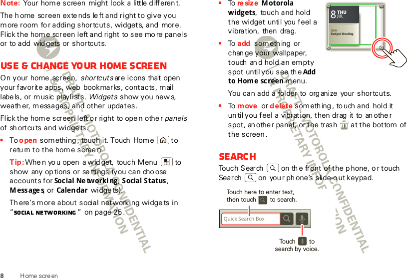 8Home scre enNote: Your home screen  might look a little d ifferen t.The h ome  screen extends le ft and right to give you more room fo r adding shortcuts, widgets, and  more. Flick the home screen left and right to see mo re panels or to add  wid gets or shortcuts.Use &amp; change your home screenOn your  home  screen,  shortcuts are icons that open your favorite apps, web  bookmarks, contacts, mail labe ls, or music playlists. Widgets show you new s, weath er, messages, and other updates.Flick the home screen left o r right to ope n othe r panels of sh ortcu ts and widge ts.•To open something , touch it. Touch Home  to return to the home scree n.Tip: Whe n yo u open  a w id get,  touch Menu  to show  any op tions or se ttings (you can cho ose  accounts for Soc ial Ne tw orki ng , Social Status, Messages, or Calen dar  widge ts).Th ere’s more about social networking widge ts in “Social networking ” on page 25 .•To  re si z e  Motorola widgets,  touch and hold the widget until you  feel a vibration,  then  drag.•To  add  something  or chan ge your  wallpaper, touch  an d hold an empty spot until you see th e Add  to Home screen menu.You can add a folder to  org anize  your shortcuts.•To  move or delete someth ing , to uch and  hold it un til you feel a  vibration, then drag  it to  an othe r spot, an other panel, or the trash  at the bottom of the screen .SearchTouch Search   on th e front of the p hone, o r touch Search  on  you r phone’s slide-o ut keypad.Kristine KelleyNot even ready to go back to school83pmBudget MeetingTHUJUL3pmBudget MeetingTHUJULQuick Search BoxTouch here to enter text,then touch        to search.Touch        to search by voice.