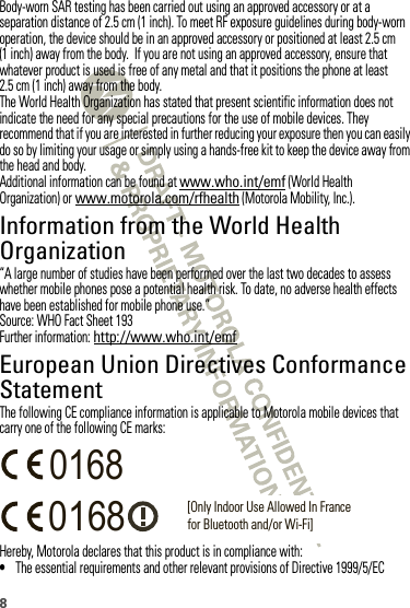 8Body-worn SAR testing has been carried out using an approved accessory or at a separation distance of 2.5 cm (1 inch). To meet RF exposure guidelines during body-worn operation, the device should be in an approved accessory or positioned at least 2.5 cm (1 inch) away from the body.  If you are not using an approved accessory, ensure that whatever product is used is free of any metal and that it positions the phone at least 2.5 cm (1 inch) away from the body.The World Health Organization has stated that present scientific information does not indicate the need for any special precautions for the use of mobile devices. They recommend that if you are interested in further reducing your exposure then you can easily do so by limiting your usage or simply using a hands-free kit to keep the device away from the head and body.Additional information can be found at www.who.int/emf (World Health Organization) or www.motorola.com/rfhealth (Motorola Mobility, Inc.).Information from the World Health OrganizationWHO Inf ormation“A large number of studies have been performed over the last two decades to assess whether mobile phones pose a potential health risk. To date, no adverse health effects have been established for mobile phone use.”Source: WHO Fact Sheet 193Further information: http://www.who.int/emfEuropean Union Directives Conformance StatementEU ConformanceThe following CE compliance information is applicable to Motorola mobile devices that carry one of the following CE marks:Hereby, Motorola declares that this product is in compliance with:•The essential requirements and other relevant provisions of Directive 1999/5/EC0168 [Only Indoor Use Allowed In Francefor Bluetooth and/or Wi-Fi]0168