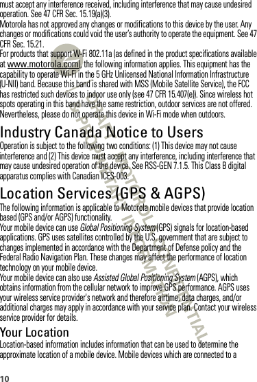 10must accept any interference received, including interference that may cause undesired operation. See 47 CFR Sec. 15.19(a)(3).Motorola has not approved any changes or modifications to this device by the user. Any changes or modifications could void the user’s authority to operate the equipment. See 47 CFR Sec. 15.21.For products that support W-Fi 802.11a (as defined in the product specifications available at www.motorola.com), the following information applies. This equipment has the capability to operate Wi-Fi in the 5 GHz Unlicensed National Information Infrastructure (U-NII) band. Because this band is shared with MSS (Mobile Satellite Service), the FCC has restricted such devices to indoor use only (see 47 CFR 15.407(e)). Since wireless hot spots operating in this band have the same restriction, outdoor services are not offered. Nevertheless, please do not operate this device in Wi-Fi mode when outdoors.Industry Canada Notice to UsersIndustry  Canada NoticeOperation is subject to the following two conditions: (1) This device may not cause interference and (2) This device must accept any interference, including interference that may cause undesired operation of the device. See RSS-GEN 7.1.5. This Class B digital apparatus complies with Canadian ICES-003.Location Services (GPS &amp; AGPS)GPS &amp; AGPSThe following information is applicable to Motorola mobile devices that provide location based (GPS and/or AGPS) functionality.Your mobile device can use Global Positioning System (GPS) signals for location-based applications. GPS uses satellites controlled by the U.S. government that are subject to changes implemented in accordance with the Department of Defense policy and the Federal Radio Navigation Plan. These changes may affect the performance of location technology on your mobile device.Your mobile device can also use Assisted Global Positioning System (AGPS), which obtains information from the cellular network to improve GPS performance. AGPS uses your wireless service provider&apos;s network and therefore airtime, data charges, and/or additional charges may apply in accordance with your service plan. Contact your wireless service provider for details.Your LocationLocation-based information includes information that can be used to determine the approximate location of a mobile device. Mobile devices which are connected to a 