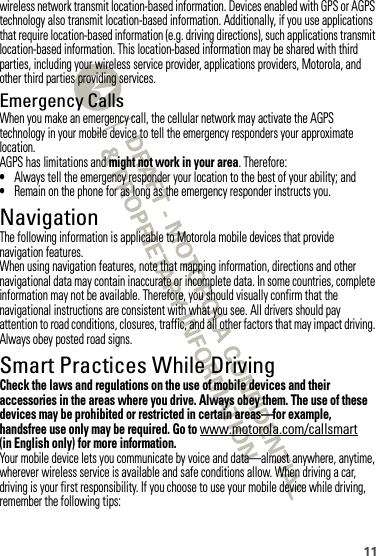 11wireless network transmit location-based information. Devices enabled with GPS or AGPS technology also transmit location-based information. Additionally, if you use applications that require location-based information (e.g. driving directions), such applications transmit location-based information. This location-based information may be shared with third parties, including your wireless service provider, applications providers, Motorola, and other third parties providing services.Emergency CallsWhen you make an emergency call, the cellular network may activate the AGPS technology in your mobile device to tell the emergency responders your approximate location.AGPS has limitations and might not work in your area. Therefore:•Always tell the emergency responder your location to the best of your ability; and•Remain on the phone for as long as the emergency responder instructs you.NavigationNavigationThe following information is applicable to Motorola mobile devices that provide navigation features.When using navigation features, note that mapping information, directions and other navigational data may contain inaccurate or incomplete data. In some countries, complete information may not be available. Therefore, you should visually confirm that the navigational instructions are consistent with what you see. All drivers should pay attention to road conditions, closures, traffic, and all other factors that may impact driving. Always obey posted road signs.Smart Practices While DrivingDriving SafetyCheck the laws and regulations on the use of mobile devices and their accessories in the areas where you drive. Always obey them. The use of these devices may be prohibited or restricted in certain areas—for example, handsfree use only may be required. Go to www.motorola.com/callsmart (in English only) for more information.Your mobile device lets you communicate by voice and data—almost anywhere, anytime, wherever wireless service is available and safe conditions allow. When driving a car, driving is your first responsibility. If you choose to use your mobile device while driving, remember the following tips: