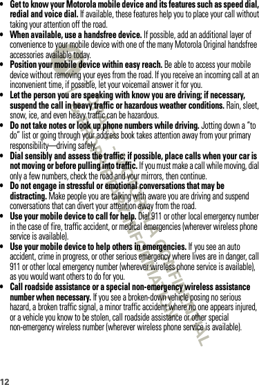 12• Get to know your Motorola mobile device and its features such as speed dial, redial and voice dial. If available, these features help you to place your call without taking your attention off the road.• When available, use a handsfree device. If possible, add an additional layer of convenience to your mobile device with one of the many Motorola Original handsfree accessories available today.• Position your mobile device within easy reach. Be able to access your mobile device without removing your eyes from the road. If you receive an incoming call at an inconvenient time, if possible, let your voicemail answer it for you.• Let the person you are speaking with know you are driving; if necessary, suspend the call in heavy traffic or hazardous weather conditions. Rain, sleet, snow, ice, and even heavy traffic can be hazardous.• Do not take notes or look up phone numbers while driving. Jotting down a “to do” list or going through your address book takes attention away from your primary responsibility—driving safely.• Dial sensibly and assess the traffic; if possible, place calls when your car is not moving or before pulling into traffic. If you must make a call while moving, dial only a few numbers, check the road and your mirrors, then continue.• Do not engage in stressful or emotional conversations that may be distracting. Make people you are talking with aware you are driving and suspend conversations that can divert your attention away from the road.• Use your mobile device to call for help. Dial 911 or other local emergency number in the case of fire, traffic accident, or medical emergencies (wherever wireless phone service is available).• Use your mobile device to help others in emergencies. If you see an auto accident, crime in progress, or other serious emergency where lives are in danger, call 911 or other local emergency number (wherever wireless phone service is available), as you would want others to do for you.• Call roadside assistance or a special non-emergency wireless assistance number when necessary. If you see a broken-down vehicle posing no serious hazard, a broken traffic signal, a minor traffic accident where no one appears injured, or a vehicle you know to be stolen, call roadside assistance or other special non-emergency wireless number (wherever wireless phone service is available).