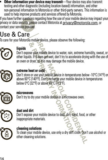 14• Other information your device may transmit—Your device may also transmit testing and other diagnostic (including location-based) information, and other non-personal information to Motorola or other third-party servers. This information is used to help improve products and services offered by Motorola.If you have further questions regarding how the use of your mobile device may impact your privacy or data security, please contact Motorola at privacy@motorola.com, or contact your service provider.Use &amp; CareUse  &amp; CareTo care for your Motorola mobile device, please observe the following:liquidsDon’t expose your mobile device to water, rain, extreme humidity, sweat, or other liquids. If it does get wet, don’t try to accelerate drying with the use of an oven or dryer, as this may damage the mobile device.extreme heat or coldDon’t store or use your mobile device in temperatures below -10°C (14°F) or above 60°C (140°F). Don’t recharge your mobile device in temperatures below 0°C (32°F) or above 45°C (113°F).microwavesDon’t try to dry your mobile device in a microwave oven.dust and dirtDon’t expose your mobile device to dust, dirt, sand, food, or other inappropriate materials.cleaning solutionsTo clean your mobile device, use only a dry soft cloth. Don’t use alcohol or other cleaning solutions.