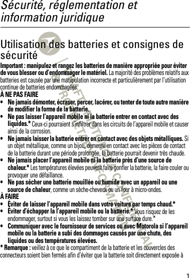 1Sécurité, réglementation et information juridiqueUtilisation des batteries et consignes de sécuritéUtili sation  des batteries et consi gnes de sécuritéImportant : manipulez et rangez les batteries de manière appropriée pour éviter de vous blesser ou d’endommager le matériel. La majorité des problèmes relatifs aux batteries est causée par une manipulation incorrecte et particulièrement par l’utilisation continue de batteries endommagées.À NE PAS FAIRE• Ne jamais démonter, écraser, percer, lacérer, ou tenter de toute autre manière de modifier la forme de la batterie.• Ne pas laisser l’appareil mobile ni la batterie entrer en contact avec des liquides.* Ceux-ci pourraient s’infiltrer dans les circuits de l’appareil mobile et causer ainsi de la corrosion.• Ne jamais laisser la batterie entrer en contact avec des objets métalliques. Si un objet métallique, comme un bijou, demeure en contact avec les pièces de contact de la batterie durant une période prolongée, la batterie pourrait devenir très chaude.• Ne jamais placer l’appareil mobile ni la batterie près d’une source de chaleur.* Les températures élevées peuvent faire gonfler la batterie, la faire couler ou provoquer une défaillance.• Ne pas sécher une batterie mouillée ou humide avec un appareil ou une source de chaleur, comme un sèche-cheveux ou un four à micro-ondes.À FAIRE• Éviter de laisser l’appareil mobile dans votre voiture par temps chaud.*• Éviter d’échapper la l’appareil mobile ou la batterie.* Vous risquez de les endommager, surtout si vous les laissez tomber sur une surface dure.*• Communiquer avec le fournisseur de services ou avec Motorola si l’appareil mobile ou la batterie a subi des dommages causés par une chute, des liquides ou des températures élevées.* Remarque : veillez à ce que le compartiment de la batterie et les couvercles des connecteurs soient bien fermés afin d’éviter que la batterie soit directement exposée à 