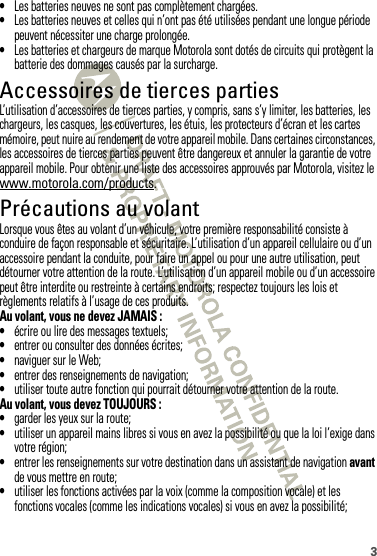 3•Les batteries neuves ne sont pas complètement chargées.•Les batteries neuves et celles qui n’ont pas été utilisées pendant une longue période peuvent nécessiter une charge prolongée.•Les batteries et chargeurs de marque Motorola sont dotés de circuits qui protègent la batterie des dommages causés par la surcharge.Accessoires de tierces partiesL’utilisation d’accessoires de tierces parties, y compris, sans s’y limiter, les batteries, les chargeurs, les casques, les couvertures, les étuis, les protecteurs d’écran et les cartes mémoire, peut nuire au rendement de votre appareil mobile. Dans certaines circonstances, les accessoires de tierces parties peuvent être dangereux et annuler la garantie de votre appareil mobile. Pour obtenir une liste des accessoires approuvés par Motorola, visitez le www.motorola.com/products.Précautions au volantLorsque vous êtes au volant d’un véhicule, votre première responsabilité consiste à conduire de façon responsable et sécuritaire. L’utilisation d’un appareil cellulaire ou d’un accessoire pendant la conduite, pour faire un appel ou pour une autre utilisation, peut détourner votre attention de la route. L’utilisation d’un appareil mobile ou d’un accessoire peut être interdite ou restreinte à certains endroits; respectez toujours les lois et règlements relatifs à l’usage de ces produits.Au volant, vous ne devez JAMAIS :•écrire ou lire des messages textuels;•entrer ou consulter des données écrites;•naviguer sur le Web;•entrer des renseignements de navigation;•utiliser toute autre fonction qui pourrait détourner votre attention de la route.Au volant, vous devez TOUJOURS :•garder les yeux sur la route;•utiliser un appareil mains libres si vous en avez la possibilité ou que la loi l’exige dans votre région;•entrer les renseignements sur votre destination dans un assistant de navigation avant de vous mettre en route;•utiliser les fonctions activées par la voix (comme la composition vocale) et les fonctions vocales (comme les indications vocales) si vous en avez la possibilité;