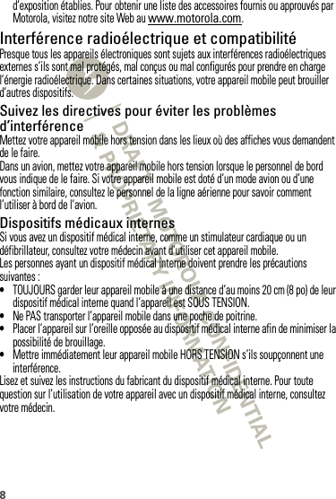 8d’exposition établies. Pour obtenir une liste des accessoires fournis ou approuvés par Motorola, visitez notre site Web au www.motorola.com.Interférence radioélectrique et compatibilitéPresque tous les appareils électroniques sont sujets aux interférences radioélectriques externes s’ils sont mal protégés, mal conçus ou mal configurés pour prendre en charge l’énergie radioélectrique. Dans certaines situations, votre appareil mobile peut brouiller d’autres dispositifs.Suivez les directives pour éviter les problèmes d’interférenceMettez votre appareil mobile hors tension dans les lieux où des affiches vous demandent de le faire.Dans un avion, mettez votre appareil mobile hors tension lorsque le personnel de bord vous indique de le faire. Si votre appareil mobile est doté d’un mode avion ou d’une fonction similaire, consultez le personnel de la ligne aérienne pour savoir comment l’utiliser à bord de l’avion.Dispositifs médicaux internesSi vous avez un dispositif médical interne, comme un stimulateur cardiaque ou un défibrillateur, consultez votre médecin avant d’utiliser cet appareil mobile.Les personnes ayant un dispositif médical interne doivent prendre les précautions suivantes :•TOUJOURS garder leur appareil mobile à une distance d’au moins 20 cm (8 po) de leur dispositif médical interne quand l’appareil est SOUS TENSION.•Ne PAS transporter l’appareil mobile dans une poche de poitrine.•Placer l’appareil sur l’oreille opposée au dispositif médical interne afin de minimiser la possibilité de brouillage.•Mettre immédiatement leur appareil mobile HORS TENSION s’ils soupçonnent une interférence.Lisez et suivez les instructions du fabricant du dispositif médical interne. Pour toute question sur l’utilisation de votre appareil avec un dispositif médical interne, consultez votre médecin.