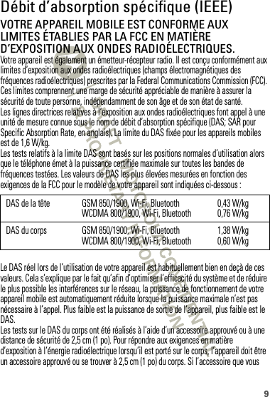 9Débit d’absorption spécifique (IEEE)DAS (IEEE)VOTRE APPAREIL MOBILE EST CONFORME AUX LIMITES ÉTABLIES PAR LA FCC EN MATIÈRE D’EXPOSITION AUX ONDES RADIOÉLECTRIQUES.Votre appareil est également un émetteur-récepteur radio. Il est conçu conformément aux limites d’exposition aux ondes radioélectriques (champs électromagnétiques des fréquences radioélectriques) prescrites par la Federal Communications Commission (FCC). Ces limites comprennent une marge de sécurité appréciable de manière à assurer la sécurité de toute personne, indépendamment de son âge et de son état de santé.Les lignes directrices relatives à l’exposition aux ondes radioélectriques font appel à une unité de mesure connue sous le nom de débit d’absorption spécifique (DAS; SAR pour Specific Absorption Rate, en anglais). La limite du DAS fixée pour les appareils mobiles est de 1,6 W/kg.Les tests relatifs à la limite DAS sont basés sur les positions normales d’utilisation alors que le téléphone émet à la puissance certifiée maximale sur toutes les bandes de fréquences testées. Les valeurs de DAS les plus élevées mesurées en fonction des exigences de la FCC pour le modèle de votre appareil sont indiquées ci-dessous :Le DAS réel lors de l’utilisation de votre appareil est habituellement bien en deçà de ces valeurs. Cela s’explique par le fait qu’afin d’optimiser l’efficacité du système et de réduire le plus possible les interférences sur le réseau, la puissance de fonctionnement de votre appareil mobile est automatiquement réduite lorsque la puissance maximale n’est pas nécessaire à l’appel. Plus faible est la puissance de sortie de l’appareil, plus faible est le DAS.Les tests sur le DAS du corps ont été réalisés à l’aide d’un accessoire approuvé ou à une distance de sécurité de 2,5 cm (1 po). Pour répondre aux exigences en matière d’exposition à l’énergie radioélectrique lorsqu’il est porté sur le corps, l’appareil doit être un accessoire approuvé ou se trouver à 2,5 cm (1 po) du corps. Si l’accessoire que vous DAS de la tête GSM 850/1900, Wi-Fi, BluetoothWCDMA 800/1900, Wi-Fi, Bluetooth 0,43 W/kg0,76 W/kgDAS du corps GSM 850/1900, Wi-Fi, BluetoothWCDMA 800/1900, Wi-Fi, Bluetooth 1,38 W/kg0,60 W/kg