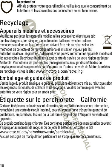 18la protectionAfin de protéger votre appareil mobile, veillez à ce que le compartiment de la batterie et les couvercles des connecteurs soient bien fermés.RecyclageRecyclageAppareils mobiles et accessoiresVeuillez ne pas jeter les appareils mobiles ni les accessoires électriques tels que les chargeurs, les casques d’écoute ou les batteries avec les ordures ménagères ou dans un feu. Ces articles doivent être mis au rebut selon les méthodes de collecte et de recyclage nationales mises en vigueur par les autorités locales ou régionales. Autrement, vous pouvez retourner les appareils mobiles et les accessoires électriques inutilisés à tout centre de service de votre région agréé par Motorola. Pour obtenir de plus amples renseignements au sujet des méthodes de recyclage nationales approuvées par Motorola ou d’autres activités de Motorola reliées au recyclage, visitez le site : www.motorola.com/recycling.Emballage et guides de produitL’emballage du produit ainsi que le guide du produit ne doivent être mis au rebut que selon les exigences nationales de collecte et de recyclage. Veuillez communiquer avec les autorités de votre région pour en savoir plus.Étiquette sur le perchlorate – CalifornieÉtiquette sur  le perchlorateCertains téléphones cellulaires sont alimentés par une batterie de secours interne fixe, rattachée à une carte de circuit imprimé, pouvant contenir une très petite quantité de perchlorate. En pareil cas, les lois de la Californie exigent que l’étiquette suivante soit apposée :Ce produit contient du perchlorate. Des consignes particulières de manipulation peuvent s’appliquer au moment de recycler ou de jeter la batterie. Consultez le site www.dtsc.ca.gov/hazardouswaste/perchlorate.Aucune consigne de manipulation particulière ne s’applique aux consommateurs.