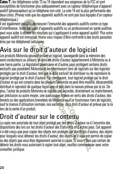 20Cotes T : les téléphones cotés T3 ou T4 répondent aux exigences de la FCC et sont susceptibles de fonctionner plus adéquatement avec un capteur téléphonique d’appareil auditif (phonocapteur) qu’un téléphone non coté. La cote T4 est la plus performante des deux cotes. (Prenez note que les appareils auditifs ne sont pas tous équipés d’un capteur téléphonique.)Il est également possible de mesurer l’immunité des appareils auditifs contre ce type d’interférence. Votre fabricant d’appareils auditifs ou un professionnel en santé auditive peut vous aider à obtenir les résultats qui s’appliquent à votre appareil auditif. Plus votre appareil auditif est immunisé, moins vous risquez d’être confronté à des bruits parasites émis par les téléphones cellulaires.Avis sur le droit d’auteur de logicielAvis sur le droit d’auteur de logicielLes produits Motorola peuvent inclure un logiciel, sauvegardé dans la mémoire des semi-conducteurs ou ailleurs, et dont les droits d’auteur appartiennent à Motorola ou à une tierce partie. La législation américaine et d’autres pays protègent certains droits exclusifs que possèdent Motorola et les fournisseurs tiers de logiciels sur des logiciels protégés par le droit d’auteur, tels que le droit exclusif de distribuer ou de reproduire le logiciel protégé par le droit d’auteur. Par conséquent, tout logiciel protégé par le droit d’auteur et qui est compris dans les produits Motorola ne peut être modifié, désassemblé, distribué ni reproduit de quelque façon que ce soit dans la mesure prévue par la loi. De plus, l’achat de produits Motorola ne signifie pas accorder, directement ou implicitement, par préclusion ou autre moyen, une quelconque licence en vertu des droits d’auteur, des brevets ou des applications brevetées de Motorola ou d’un fournisseur tiers de logiciels, sauf la licence d’utilisation normale, non exclusive, sans droit d’auteur et prévue par la loi lors de la vente d’un produit.Droit d’auteur sur le contenuDroit d’a uteur sur  le contenuLa copie non autorisée de tout objet protégé par des droits d’auteur va à l’encontre des dispositions des lois sur les droits d’auteur des États-Unis et d’autres pays. Cet appareil n’a été conçu que pour copier des objets non protégés par des droits d’auteur, des objets pour lesquels vous détenez les droits d’auteur, des objets qu’il vous est permis de copier ou des objets que vous êtes légalement autorisé à copier. Si vous n’êtes pas certain de détenir les droits vous autorisant à copier tout objet, veuillez communiquer avec votre conseiller juridique.